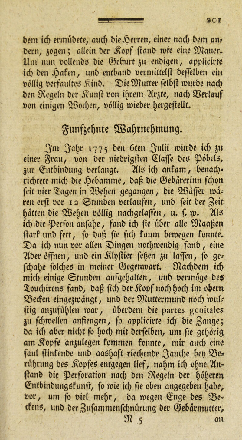 301 tem id) ennii&efe, oucf) bie Herren, eitm* nad) bem an? bern, jogen; ödein ber Äopf (taub n>fe eine 5Diauer^ Um nun bodenbö bie ©eburt ju enbigen, öpplidrtc id) ben ^afen, unb entbanb bermittelfl beffelben ein t>6dig berföiiftc^ .^inb. ©ieSKutfei- felbfl mürbe nac^ ben Siegeln ber Äunfl bon ibrem 7(rjfe, nac{) SBedöuf bon einigen 5ßod;en, bödig mieber §ergejled^ gunfie^nte 5ß3a^nie^mun9» 1775 ben 6fen n)Urbe id) ju einer bon ber niebrigfren ©iöffe beö jur ©ntbinbung berlangf» 7t(6 teb nnförn / benod)* rid)eete mid) bie »^ebnmme, ba^ bie ©ebdrerinn fd)on feit hier iögen in ®eben gegangen, bie SBdffer tra- ten erjl bor 12 ©tunben berlaufen, unb feit ber 3^i^ batten bie ®e^en bddig naebgefaffen, u^ f. nn '^(6 id) bie 5)rrfon anfaf^e, fanb id) fie über ade SKaaßen fiarf unb fett, fo ba^ fie ftcb föum bemegen fonnte^ ®a id) nun bor aden S)ingen notbmenbig fanb, eine 2(ber offnen, unb ein j\(i;fHer fe|en ju (affen, fo ge- febabe folcbeö in meiner ©egenmarf^ 9tad)bem icb mich einige ©tunben aufgebalten, unb bermdge be$ Soud)irenö fanb, ba^ fid) ber^opf nod)bod) im obem 23eden eingejmangt, unb ber 9)2uttermunb noch mu(j? jiig anjufüblen mar , überbem bie partes genitales ju febmeden anpengen, fo applicirte id) bie 3^tige; ba icb öber nicht fo b^d) mit berfelben, um fie gehörig am Äopfe anju(egen fommen fonnte, mir auch eine faul flinfenbe unb aa^baft ried)enbe ^auebe bet; 55ea rübrung beö jfopfe$ entgegen lief, nahm ief) ohne ftanb bie ^Perforation nad) ben Siegeln ber \^ol^exm ©ntbinbungöfunfi, fo mie id) fie oben angegeben b<^be, bor, um fo biel mehr, ba megen ©nge beö SQe= cfen6, unb ber3ufammenfcbnürung ber ©ebdrmutter, 5 a n