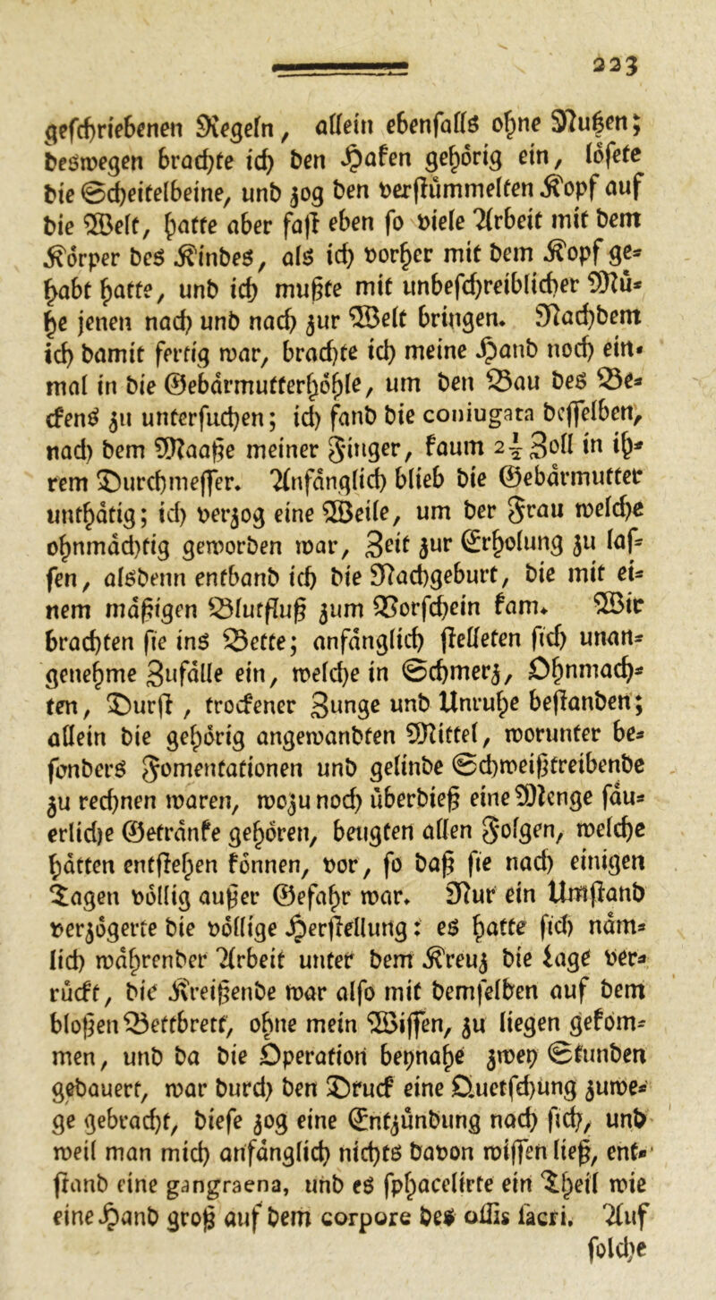 225 gefcf)He6cnen 9i^gefn, eSenfaffö 97u|en} beöwegen Brockte icB ben Spahn gehörig ein, (ofetc tie 0d)eite(6eine, unb jog ben t>cr(Iumme(ten Äopf auf bie ®e(e, ^atte aber fa)l eben fo Piele Hvbeit mit bem Körper be$ Äinbeö, afä id) t)or§er mit bem Äopf gc^ ^abtf)atte, unb id) mußte mit unbefd)reib(id)er ?9?u* ^e jenen nad) unb nacß jur ®e(t bringen* 37ad)bent icb bamit fertig mar, brad)te icb meine ^anb nod) ein* mal in bie ©ebdrmutter^o^le, um ben Sau be^ Se^ cfen^ iu untcrfud)en; id) fanb bie coniugata bcflfeiben, nad) bem 9)?aaße meiner faum 2i-3on in i^^ rem S)urcbme(fer* 7(nfdng(id) blieb bie ©ebdrmuttcr unt^dtig; id) m’jog eine 5Bei(e, um ber §rau melcba o^nmdd)tig gemorben mar, Sr^olung ju (af- fen, al^benn entbanb icb bie 97ad)geburt, bie mit eu nem mdßigen Slutfluß ^um QSorfcbrin fam* ®ir brachten fie inö Sette; anfänglich peKeten fid) unan=f genehme 3ufdlle ein, melc^e in ©chmerj, O^nmach^ ten, 2)urfl, trocfener 3«age unb Unruhe bejlanben; allein bie gehörig angemanbten SKittel, morunter be* fenberö ^‘^mentationen unb gelinbe ©^meißtreibenbe ju red)nen maren, mojunod) iiberbieß eine9)lcnge fdu« erlid)e ©etrdnfe geboren, beugten allen melcßc batten entfielen fonnen, t)or, fö baß fie nach einigen $agen v>6Ilig außer ©efa^r mar* 3Rur ein Umfianb nerjdgerte bie t>dl(ige ^ertlellmig: e$ \^atte fid) ndm* lid) mdhrenber Tlrbeit unter bem ^reuj bie iage Per^ rucft, bie j\reißenbe mar alfo mit bemfelben auf bem bloßen Seftbrett, ohne mein 5öißen, ju liegen gefom- men, unb ba bie Öperafiori bepnahe ^mep ©tunben gebauert, mar burd) ben ©rucf eine D.uetfd)ung jume* ge gebrad)t, biefe 50g eine ©nt^unbung nach ßch, unb meil man mid) arifdnglich nid)tö bapon miffen ließ, ent* fianb eine gangraena, unb eö fphacelirte ein ^l)eil mic eine^^anb groß auf bem corpore be$ oflis lacfi, Tluf fold}e