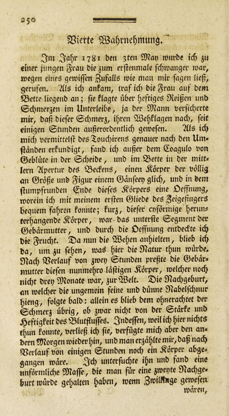 Sßierte ^af)cnef)muii9. 1781 bcti 3t«i ^ai) roiirbe ic^ «infr jungen 5n’<*u erflenmafe fc^rcangei' war, JDcgen eines geroijfen 3ufnß6 n>ie mmt mir fögen !ie^, gerufen. Ws tc^ onfam, (rofid? bie^rou auf bcm 5Sette Itegcnb an; fie fiagte über fieftiges Sietpen unb ©cbmerjen tin Unterleibe, ja ber 9)?ann t>erficl}crtc mir, bap biefer ©d)tner3, ifiren ®efiffagen na^, jeit einigen ©tunben au§erorbentlicb geroefen. Ws mid) nermittelfl bes5;oud)irenS genauer nadj ben Um« fiänben erfunbigt, fanb id) auf er bem (Eoagulo non ©eblüte in ber ©d)eibe, unb im 95efte tu ber mitt« lern 'iipertur beS 55ecfens, einen j?6rper ber »oHig an ©rbfe unb 5>3ur einem ©änfeep glicf, unb in bem flumpfrunben €nbc biefeS .Körpers eine öeffhung, roorein icf mit meinem erfen ©iiebc beS ^eigefngerS bequem fahren fonnte; fur^, biefer cnformige ^erun^ fer^angenbe .S'orper, mar-baS unterfc ©egmentbec ©ebarmufter, unb burcf bie Oeffnung entbedtc i^ bie 5rud)f. ®o nun bie ®e§en an^ielten, blieb ic$ ba, um ju fefien, maS ^ier bie Statur t§un mürbe, 9kcf) aSerlauf non jmep ©tunben prcfte bie ©ebar« mutter biefen nunme^ro Idfiigen itorper, roeldjcr nod) uid)t brep SKonate mar, jur®elt. Sie SRadjgeburf, an meld)cr bie ungemein feine unb bünne 9Jabelfd)nur r^ieng, folgte halb: allein es blieb bcm o^ncracftet ber ©cfmcrj übrig, ob jmar nicft non ber ©tärfe unb .^cftigfcit beS S3lutfujfeS. 5«l5c|fen, meil id) ^ier nid)ts t^un fonnte, nerlief id) fie, ncrfügte micf aber ben an« bern ??fforgen miebcr ^in, unb man er jaulte mir, baf nodj Verlauf non einigen ©tunben nod) ein drper abge» gangen märe. untcrfucfte i^n unb fanb eine unförmliche SKaffe, bie man für eine jmepte fKachge« hurt mürbe gebalten ^obtn, wenn gemefen mären.