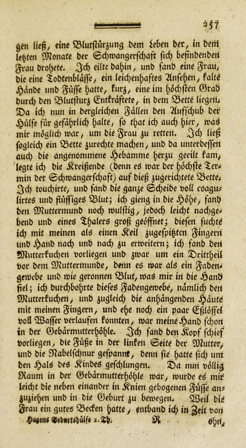 35? Keß/ eine 93(utßuriun9 öem icben ber, in beiti lebten 59?onate ber @d)roangerfd)aft fi(^> beßnbenberi grau bto^ete. ^d) eilte ba§ln, unb fetnb eine grau/ bie eine ^obfenbioffc/ ein (eic^en^afteö '^nfe^in / faUi i^dnbe unb gü(fe ^afte, furj/ eine im |idd)flen @rab burd) ben SJIutfitirj Sntfrdftete, in bem S3ettc Kegetii S5a icb nun in bergieid)en gdKen ben ^ufl^c^ub bei' ^ülfe für gefä^riie^ §a(fe, fö tf^at idj au^ roöd mir mdgiid) mar / um bie grau jü retten, ^d) Keß fogleicb ein ®ette jured)te mod)en; unb ba untetbeffeH oud) bie angenommene 4>ebdmme ^erju geeilt tantf legte id) bie .^reißenbe (benn eö roat ber J)dcb|ic '5er» min ber @d)n»<ingerfcbaft) auf bieß jügeridjtefe SSette.- 3;cb touebirte, unb fanb bie gan^e ©c^eibe bott cöagu# KrteS unb ßii|f'9^ö ^iut; id> giehg in bie fanb ben SWuttermuhb noch mufflig/ jeböcß feiebt nad;ge< benb unb eirteö 5boferö grbß gedßhet; biefert fuebte i(b mit meinen a(ö einen d^eif jUgefpi|ten gingerri Unb .^anb nach unb nad) ju ermeitern 5 id) fanb bert SJlutterfucben borliegeri unb jtoar um ein ©rittbeil bor bem SRuttermunbe, benn eö mar ofö ein gaberti gemebe unb mie gerönnen ^fut, rtoö mir iri bie ^nnb ßel; icb burebbo^rte biefeö gabengemebe, ndmficb SDiutterfuebett/ unb jugfeicb bie ünftdugenben 4>uutö mit meinen gingern, uhb e^e noch ein paar Eßlöffel bofl ©affer berlaufen fönnten / mdr meine .^dnb feborf tn ber ©ebdrmutferbdble* ^cb fdUb ben .^opf febief borfiegen/ bie gußein ber finfeh ©eite ber SJZutter/ unb bie £RabeIfd)nur gefpannt, benn fiöjwtte ftd) unt ben ^alö beö .^inbeö gefebtungem ©d nun bdffig Staum in ber ©ebdrmutterbdbl® mdr/ iburbe eö mit’ leicbt bie neben eindnber in .^nien gebogenen guffe an jujieben unb in bie ©eburt ju bemegenv 'iJöcil bie grau ein guteö S3erfen batte / entbanb ieff iii ^eif bort w