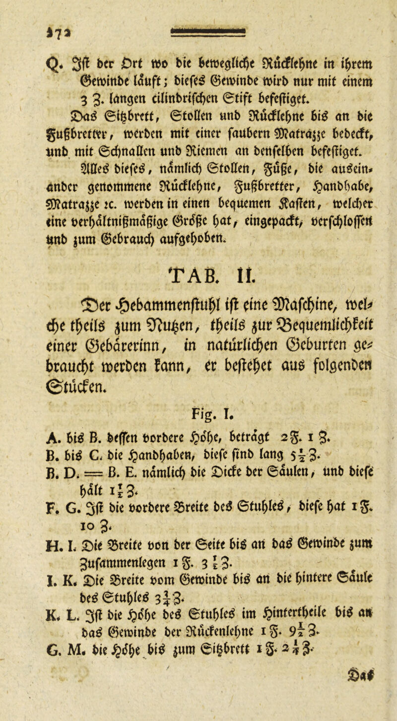 @ew^tt^e (Ätip; biep^ ©ewinbe wirb nur mit einem 3 3* cinnbrtfd)cn Stift befefliget* Sxt^ Si^brtttf ©toCfen unb Dlürfle^ne bi^ nn ble gugbremr, werben ntU einer faubern ^ötrajje beberf tinb mit @d)naßctt unb Sviemcn an bettfelben befcfliget. äöe^biefe^, namfid) ©tollen, Su§e, bie au^ein^ nnbcr öenommene SKüdle^ne, §u§bretter, ^anbbabe, 50?atraj^e K. werben in einen bequemen Äaflen, weld)er eine oerbaitnigmdgige @rdge ^at/ eingepaeft/ öerfdjloflTert Unb ^um ©ebraud) auf3e^)oben* TAB. 11 ®cc »g)ebammcnfliil^I iß (tnc tOlafc^ine, mU c^etl^cils jumÜ^u^cn, jur ^Bequemlicbfdt einet; ©ebdrerinn, in natüclidbcn ©eburfcn ge# brouc^)t iDcrben Eann, ec befielet au6 folgenbe« 0tücfen. Fig. I. A. 6tö B. tKflTen norberc ^o'bc, betragt sg. i 5* B. biö C< bie ^anb^aOen, biefc (inb lang s^ S- B. Di = ß> E. ndmlicl bie Sirfe ber ©dulen, unb bieft bdit ii3. F, G. 3|i bie »erbere SSreite beö ©tu|le^, biefe |at i g. IO 3, H. L Sit Breite »on ber ©eite big art bag 6et»inbe jum 3ufaramen(egert i g. 3 ^ 3- I. K. Sie aSreife »ora ©ewinbe big an bie bintt« ©dufe beg©tubleg 3^3- K. L, 3(1 bie ^o'be beg ©fubleg im ^infertbeile big ai» bag ©eroinbe ber Siiitfenlebne i g. 9» 3* G. M. bie .^g|e big iiH” ©'§brett i g* a ^ 3. Sal