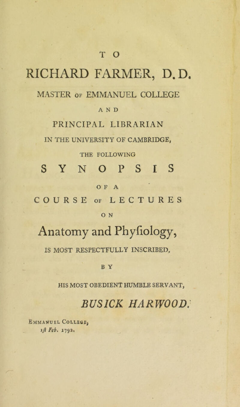 T O RICHARD FARMER, D. D« MASTER of EMMANUEL COLLEGE AND PRINCIPAL LIBRARIAN IN THE UNIVERSITY OF CAMBRIDGE, THE FOLLOWING SYNOPSIS O F A COURSE of LECTURES O N Anatomy and Phyfiology, IS MOST RESPECTFULLY INSCRIBED, B Y HIS MOST OBEDIENT HUMBLE SERVANT, BUSICK HARWOOD. Emmanuel College, ijl Feb. 1793,