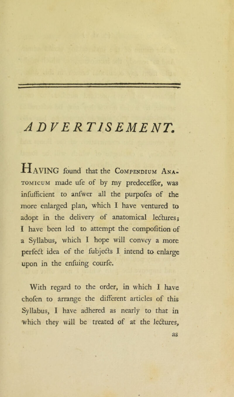 ADVERTISEMENT. T* Having found that the Compendium Ana- tomicum made ufe of by my predeceffor, was inefficient to anfwer all the purpofes of the more enlarged plan, which I have ventured to adopt in the delivery of anatomical ledfures; I have been led to attempt the compofition of a Syllabus, which I hope will convey a more perfect idea of the fubjedls I intend to enlarge upon in the enfuing courfe. With regard to the order, in which I have chofen to arrange the different articles of this Syllabus, I have adhered as nearly to that in which they will be treated of at the ledfures. as