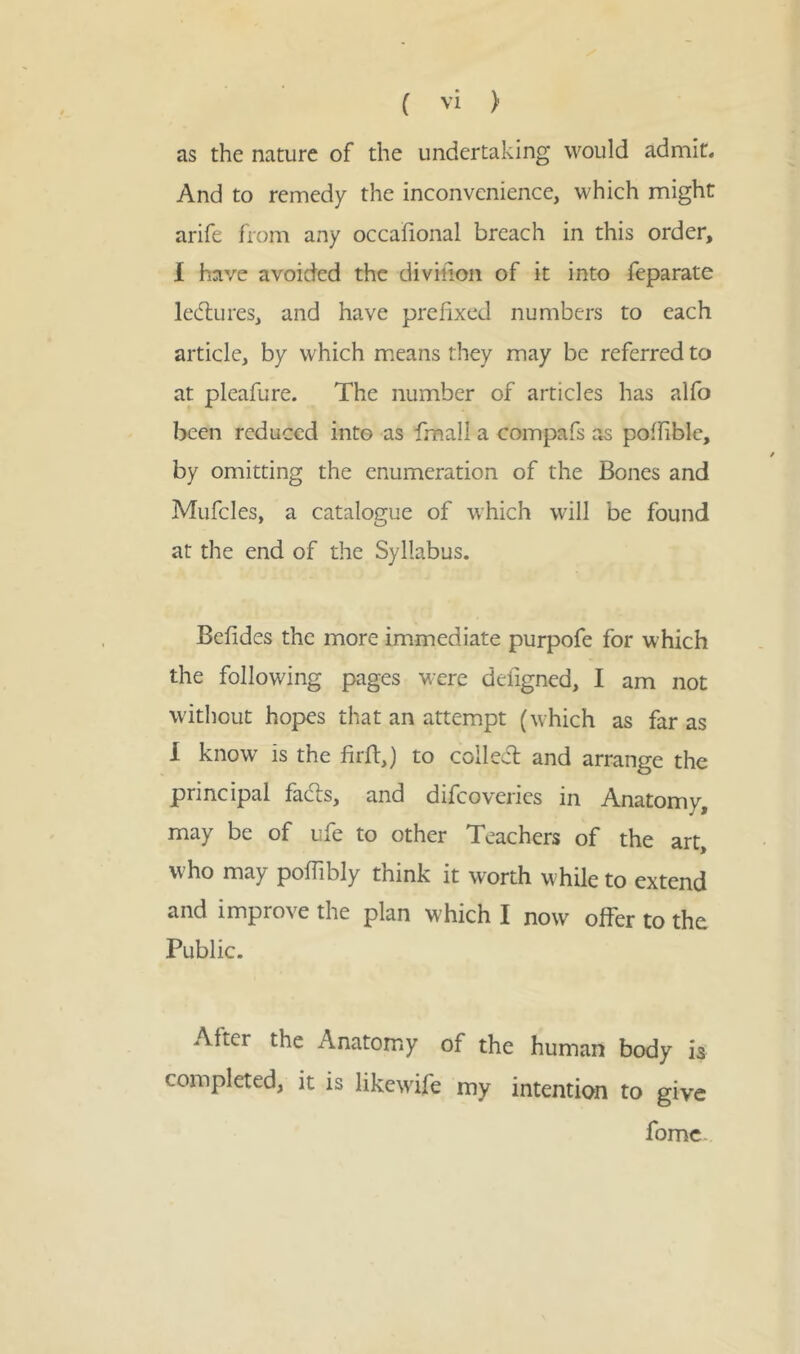 as the nature of the undertaking would admit. And to remedy the inconvenience, which might arife from any occaiional breach in this order, I have avoided the diviiion of it into feparate ledtures, and have prefixed numbers to each article, by which means they may be referred to at pleafure. The number of articles has alfo been reduced into as fmall a compafs as poffible, by omitting the enumeration of the Bones and Mufcles, a catalogue of which will be found at the end of the Syllabus. Befides the more immediate purpofe for which the following pages were defigned, I am not without hopes that an attempt (which as far as I know is the firft,) to colled and arrange the principal fads, and difcoveries in Anatomy may be of ufe to other Teachers of the art, who may poflibly think it worth while to extend and improve the plan which I now offer to the Public. After the Anatomy of the human body is completed, it is likewife my intention to give fome