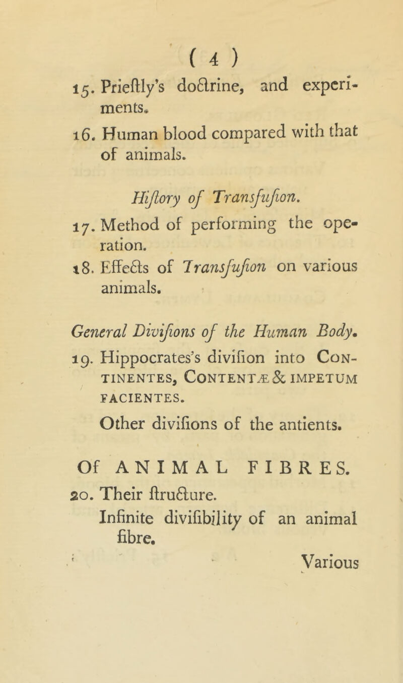 15. Prieftly’s doflrine, and experi- ments* 16. Human blood compared with that of animals. Hijlory of Transfufion. 17. Method of performing the ope- ration. *8. Effe&s of Transjufion on various animals. General Divifions of the Human Body. 19. Hippocrates's divifion into Con- tinentes, Contents & impetum FACIENTES. Other divifions of the antients. 1 Of ANIMAL FIBRES. 20. Their ftru&ure. Infinite divifibility of an animal fibre. t V arious