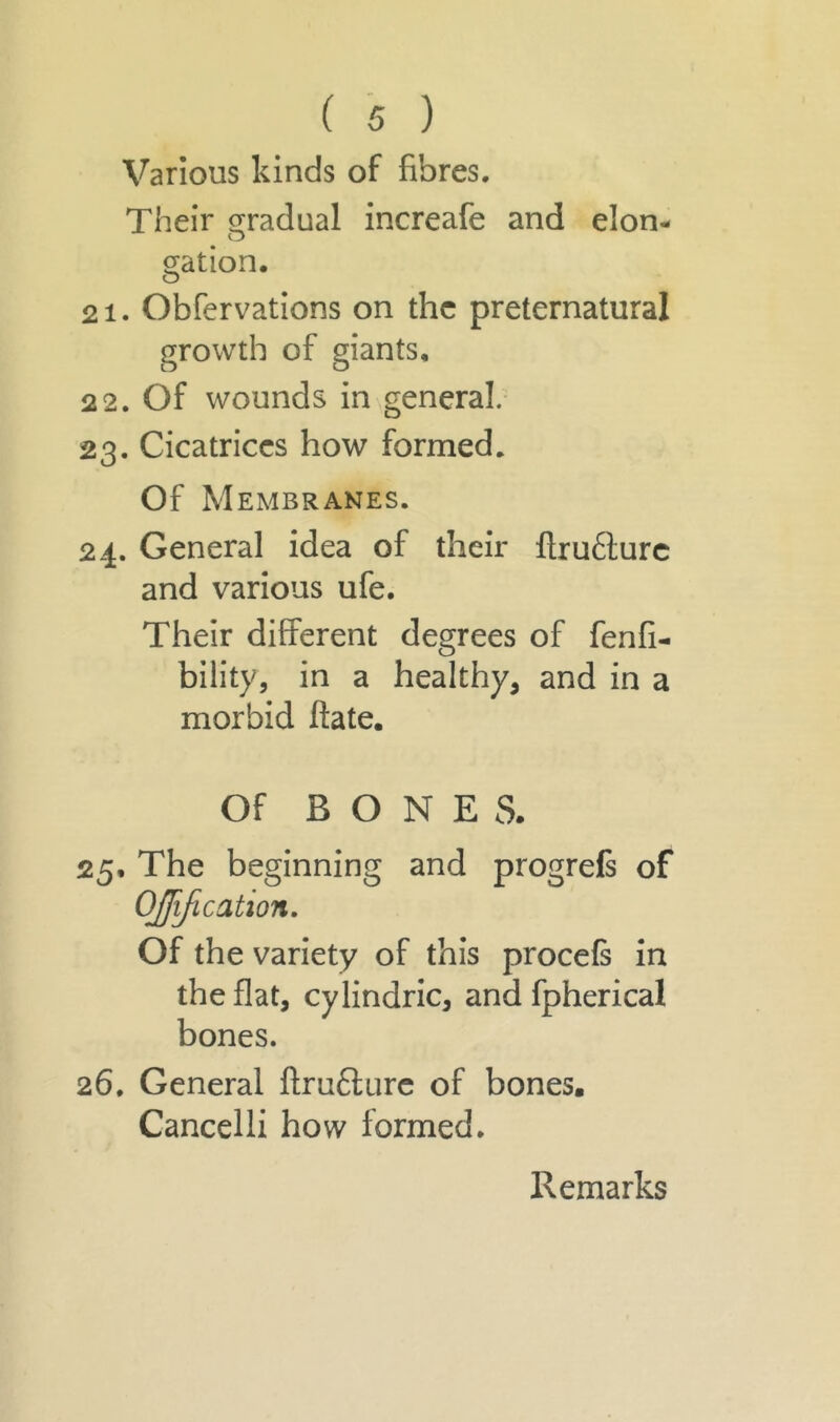 Various kinds of fibres. Their gradual increafe and elon- gation. o 21. Obfervations on the preternatural growth of giants, 22. Of wounds in general. 23. Cicatrices how formed. Of Membranes. 24. General idea of their flrufture and various ufe. Their different degrees of fenfi- bility, in a healthy, and in a morbid ftate. Of BONES. 25. The beginning and progrefs of OJfification. Of the variety of this procefs in the flat, cylindric, and fpherical bones. 26. General ftruflure of bones. Cancelli how formed. Remarks