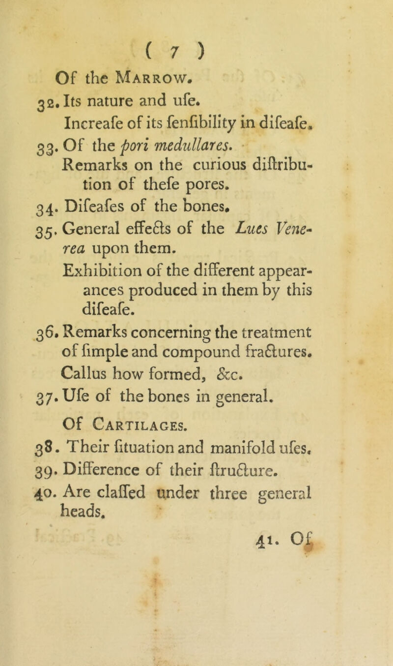 Of the Marrow. 32. Its nature and ufe. Increafe of its fenfibility in difeafe. 33. Of the pori medullares. Remarks on the curious diftribu- tion of thefe pores. 34. Difeafes of the bones. 35. General effects of the Lues Vene- rea upon them. Exhibition of the different appear- ances produced in them by this difeafe. 36. Remarks concerning the treatment of fimple and compound fra£lures. Callus how formed, &c. 37. Ufe of the bones in general. Of Cartilages. 33. Their fituation and manifold ufes, 39. Difference of their flruclure. 40. Are claffed under three general heads. 41. 01