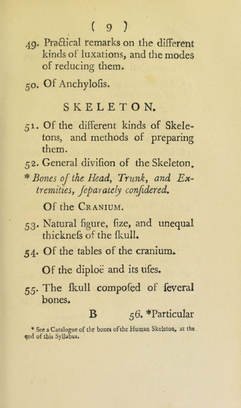 49* Praftical remarks on the different kinds of luxations, and the modes of reducing them. 50. Of Anchylofis. SKELETON. 51. Of the different kinds of Skele- tons, and methods of preparing them. 52. General divifion of the Skeleton. * Bones oj the Head, Trunk, and Ex- tremities, Jeparaiely confidered. Of the Cranium. 53. Natural figure, fize, and unequal thicknefs of the fkull. 54. Of the tables of the cranium. Of the diploe and its ufes. 55. The Ikull compofed of feveral bones. B 56- ^Particular * See a Catalogue of the bones of the Human Skeleton, at the <5ml of this Syllabus.