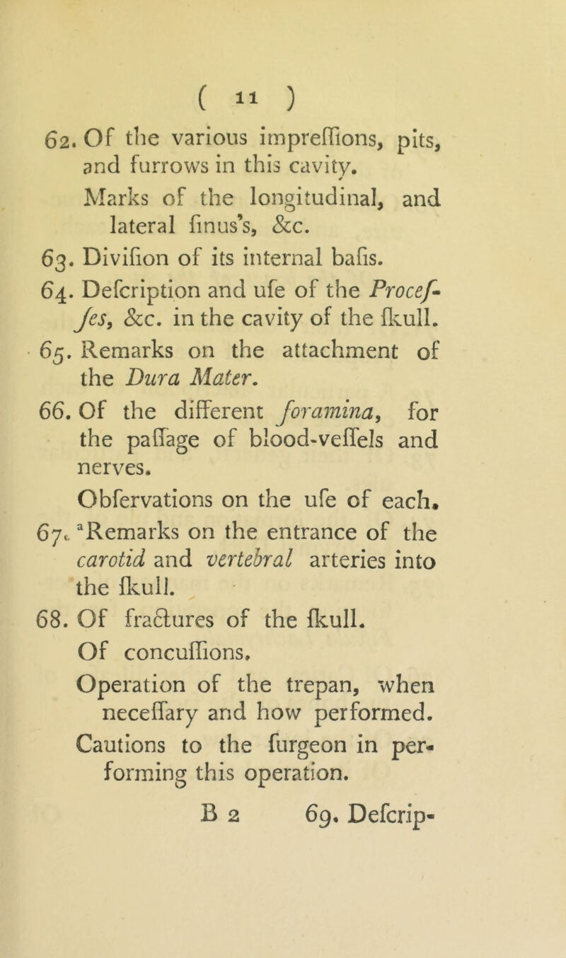 62. Of the various impreflions, pits, and furrows in this cavity. * Marks of the longitudinal, and lateral finus’s, &c. 63. Divifion of its internal bafis. 64. Defcription and ufe of the Procef- jcs, &c. in the cavity of the fkull. 65. Remarks on the attachment of the Dura Mater. 66. Of the different foramina, for the paffage of blood-veffels and nerves. Obfervations on the ufe of each, 67c aRemarks on the entrance of the carotid and vertebral arteries into the fkull. 68. Of fractures of the fkull. Of concuffions. Operation of the trepan, when neceffary and how performed. Cautions to the furgeon in per- forming this operation. B 2 69. Defcrip-