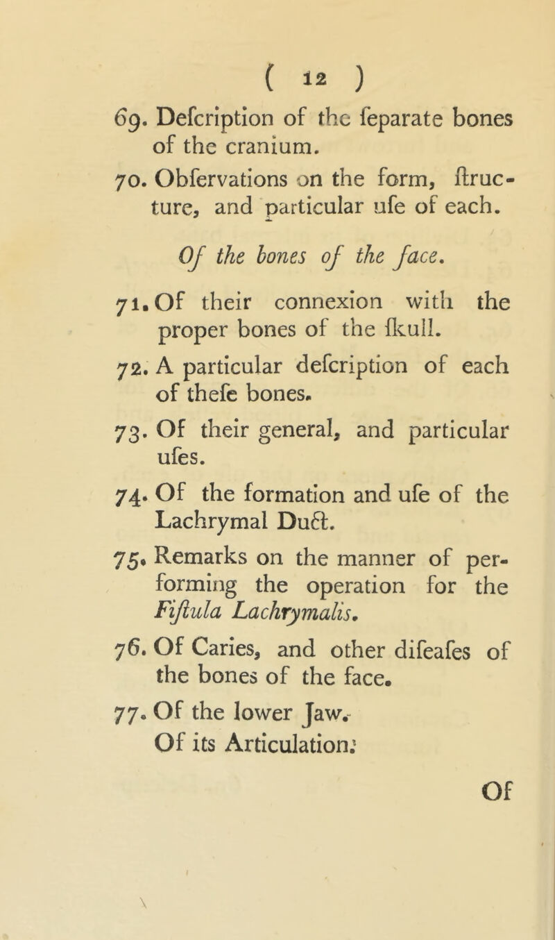 69. Defcription of the leparate bones of the cranium. 70. Obfervations on the form, ftruc- ture, and particular ufe of each. Of the bones of the face. 71. Of their connexion with the proper bones of the fkull. 72. A particular defcription of each of thefe bones* 73. Of their general, and particular ufes. 74. Of the formation and ufe of the Lachrymal Duff. 75* Remarks on the manner of per- forming the operation for the Fijiula Lachrymalis. 76. Of Caries, and other difeafes of the bones of the face. 77. Of the lower Jaw. Of its Articulation.1 \