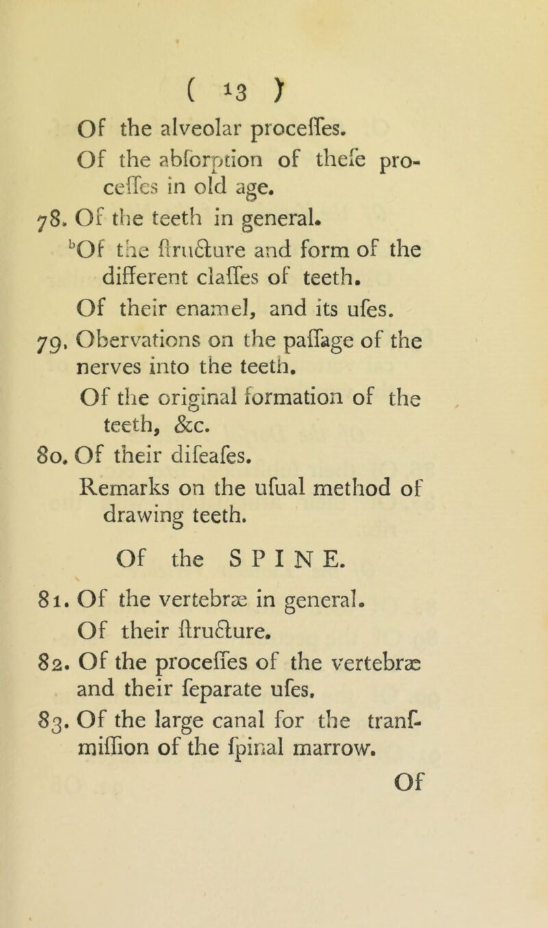 Of the alveolar procefies. Of the abforpdon of thefe pre- cedes in old age. 78. Of the teeth in general. Of the ftru&ure and form of the different clafles of teeth. Of their enamel, and its ufes. 79. Obervations on the paflage of the nerves into the teeth. Of the original formation of the teeth, &c. 80. Of their difeafes. Remarks on the ufual method of drawing teeth. Of the SPINE. 81. Of the vertebrae in general. Of their ftructure. 82. Of the procefies of the vertebrae and their feparate ufes. 83. Of the large canal for the tranf- miflion of the fpinal marrow.