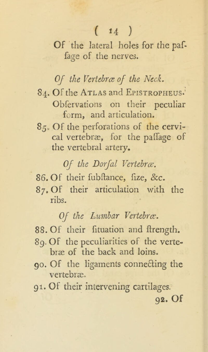 Of the lateral holes for the paf- faee of the nerves. Of the Vertebrae of the Neck. 84. Of the Atlas and Epistropheus.' Obfervations on their peculiar form, and articulation. 85., Of the perforations of the cervi- cal vertebrae, for the paffage of the vertebral artery. Of the Dorfal Vertebrae. 86. Of their fubftance, fize, &c. 87. Of their articulation with the ribs. Of the Lumbar Vertebrae. 88. Of their fituation and firength. 8g> Of the peculiarities of the verte- bras of the back and loins. 90. Of the ligaments connecting the vertebrae. 91. Of their intervening cartilages. 92. Of