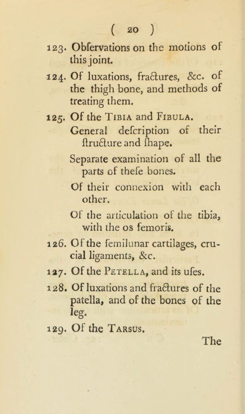 ( 20 ) 123* Obfervations on the motions of this joint. 124. Of luxations, fractures, &c* of the thigh bone, and methods of treating them. 125. Of the Tibia and Fibula. General aefcription of their ftru£lure and fhape. Separate examination of all the parts of thefe bones. Of their connexion with each other. Of the articulation of the tibia, with the os femoris. 126. Of the femilunar cartilages, cru- cial ligaments, &c. 127. Of the Petella, and its ufes. 128. Of luxations and fraftures of the patella, and of the bones of the leg. 129. Of the Tarsus. The