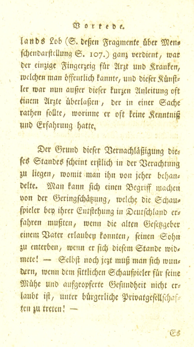 $3 o t t e b e* lattbö £ob (©. beßen Fragmente über €D?ett^ fchenbarßcUung <§. 107.) ganj »erbtenf7 trat ber einzige Singcr^ctg für %r$t unb ßtnnfen, Welchen man öffentlich bannte, unb biefer $ünß* ler mar nun außer biefer furzen Anleitung oft Einern 2lr$te überlaßen , Der in einet ©adje ratzen follte, morinne er oft Um tfenntnifj ynb Erfahrung hatte, £)er ©runb biefer Vernachfößigtmg bie* feö ©tanbe* fcheint erftlicf) in Der Verachtung ju liegen/ womit man ihn oon jeher bchau* beite* Sftau bann fich einen Vegttff machen oon ber ©eringfeh^un^, welch? bie ©chau* fpieler bep ihrer (Butßehung in £)eutfcblqnb er* fahren mußten, wenn bie alten ©efeßgebet einem Vater erlauben bonnten, feinen ©oh« §u enterben/ wenn er fiel) biefern ©tanbe mib* mete! — ©elbß noch j^t muß man fich roun* bjern, wenn bem ßttlichcn ©chaufpieler für feine S0iül)e unb aufgeopferte ©efunbf)cit nicht er? laubt iß/ unter bürgerliche 9>rwafgefcttfc(;«f* tett |u treten! — - <£$
