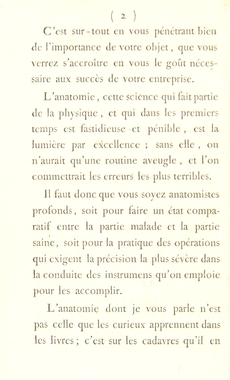C’est sur-tout en vous pénétrant bien (le l’importance de votre objet, que vous \errcz s’accroître en vous le goût néces- saire aux succès de votre entreprise. L’anatomie , cette science qui fait partie de la physique , et qui dans les premiers temps est fastidieuse -et pénible , est la lumière par excellence ; sans elle , on n’aurait qu’une routine aveugle , et l’on commettrait les erreurs les plus terribles. Il faut donc que vous soyez anatomistes profonds, soit pour faire un état compa- ratif entre la j)artie malade et la partie saine, soit pour la pratique des opérations qui exigent la précision la plus sévère dans la conduite des instrumens qu’on emploie ])OLir les accomplir. L’anatomie dont je vous parle n’est pas celle que les curieux apprennent dans les livres ; c’est sur les cadavres qu’il en