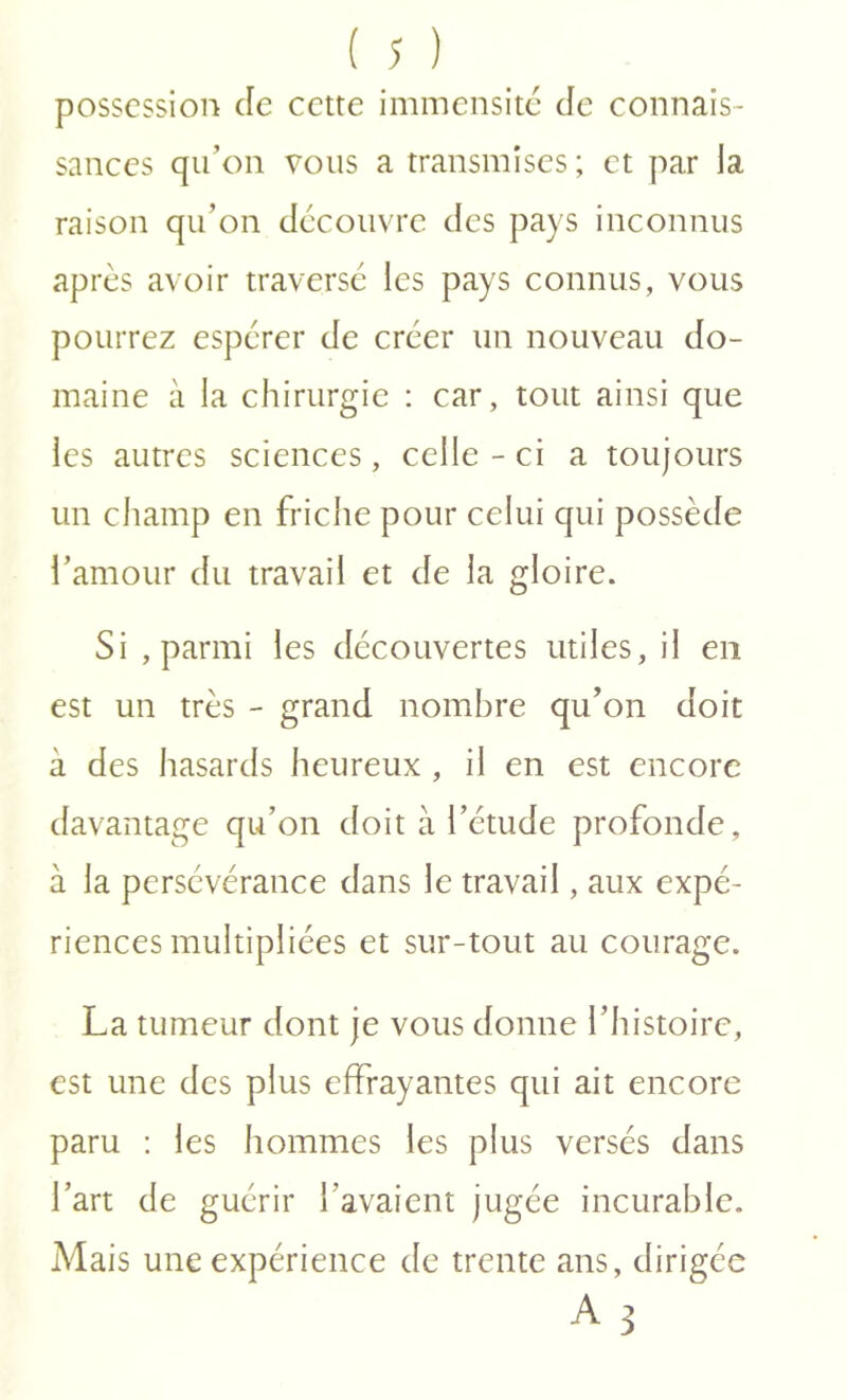 possession de cette immensité de connais- sances qu’on vous a transmises ; et par la raison qu’on découvre des pays inconnus après avoir traverse les pays connus, vous pourrez espérer de créer un nouveau do- maine à la chirurgie : car, tout ainsi que les autres sciences, celle - ci a toujours un champ en friche pour celui qui possède l’amour du travail et de la gloire. Si , parmi les découvertes utiles, il en est un très - grand nombre qu’on doit à des hasards heureux , il en est encore davantage qu’on doit à l’étude profonde, à la persévérance dans le travail, aux expé- riences multipliées et sur-tout au courage. La tumeur dont je vous donne l’histoire, est une des plus effrayantes qui ait encore paru : les hommes les plus versés dans l’art de guérir l’avaient jugée incurable. Mais une expérience de trente ans, dirigée