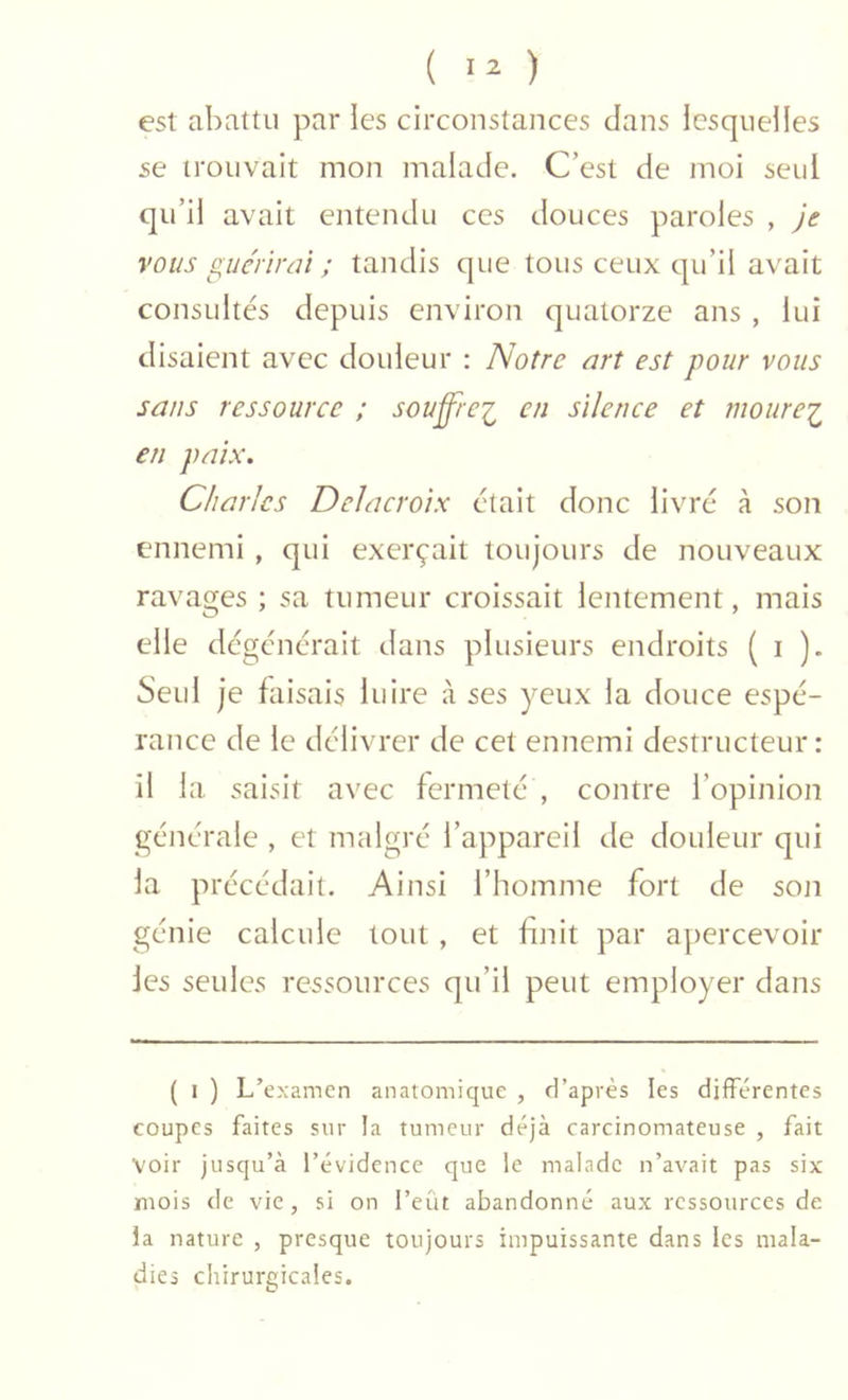 ( ) est abattu par les circonstances dans lesquelles se trouvait mon malade. C’est de moi seul qu’il avait entendu ces douces paroles , je %'ous gue'rirüî ; tandis que tous ceux qu’il avait consultés depuis environ quatorze ans , lui disaient avec douleur : Notre art est pour vous sans ressource ; soufft-ei en silence et mourei en paix. Charles Delacroix était donc livré à son ennemi , qui exerçait toujours de nouveaux ravages ; sa tumeur croissait lentement, mais elle dégénérait dans plusieurs endroits ( i )• Seul je faisais luire à ses yeux la douce espé- rance de le délivrer de cet ennemi destructeur : il la saisit avec fermeté , contre l’opinion générale , et malgré l’appareil de douleur qui la précédait. Ainsi l’homme fort de son génie calcule tout, et finit par apercevoir les seules ressources qu’il peut employer dans ( I ) L’examen anatomique , d’après les différentes coupes faites sur la tumeur déjà carcinomateuse , fait voir jusqu’à l’évidence que le malade n’avait pas six mois de vie, si on l’eût abandonné aux ressources de la nature , presque toujours impuissante dans les mala- dies chirurgicales.