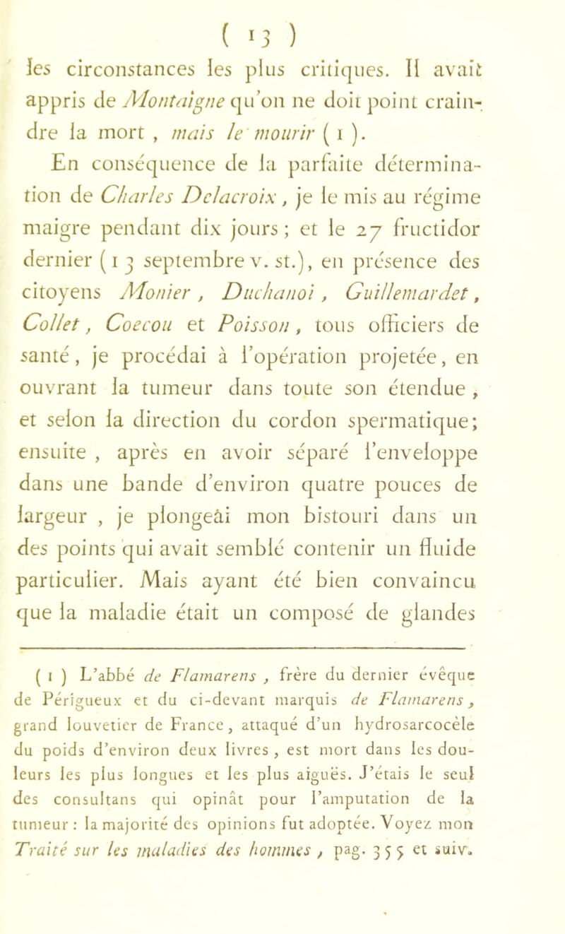 les circonstances les plus critiques. Il avait appris de Montaigne qu’on ne doit point crain- dre la mort , mais le mourir ( i ). En conséquence de la parfaite détermina- tion de Charles Delacroix, je le mis au régime maigre pendant dix jours ; et le 27 fructidor dernier (i j septembre v. st.), en présence des citoyens Aionier , Diiclianoi, Giiillemardet, Collet, Coecoii et Poisson, tous officiers de santé, je procédai à l’opération projetée, en ouvrant la tumeur dans toute son étendue , et selon la direction du cordon spermatique; ensuite , après en avoir séparé l’enveloppe dans une bande d’environ quatre pouces de largeur , je plongeài mon bistouri dans un des points qui avait semblé contenir un fluide particulier. Mais ayant été bien convaincu, que la maladie était un composé de glandes ( I ) L’abbé de Flamarens , frère du dernier évêque de Périgueux et du ci-devant marquis de Flamarens, grand louveticr de France, attaqué d’un hydrosarcocèle du poids d’environ deux livres , est mort dans les dou- leurs les plus longues et les plus aiguës. J’étais le seul des consultans qui opinât pour l’amputation de la tumeur: la majorité des opinions fut adoptée. Voyez mon Traité sur les inuludies des hommes , pag. 3 5 5 et suiv.