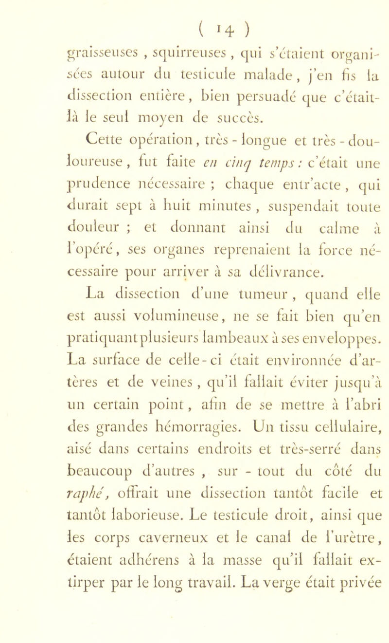 graisseuses , squlrreuses , qui s’ctaient organi- sées autour du testicule malade, j’en lis la dissection entière, bien persuade que c’était- là le seul moyen de succès. Cette opération , très - longue et très - dou- loureuse , fut faite en ânq temps : c’était une prudence nécessaire ; chaque entr’acte , qui durait sept à huit minutes , suspendait toute douleur ; et donnant ainsi du calme à l’opéré, ses organes reprenaient la force né- cessaire pour arriver à sa délivrance. lai dissection d’une tumeur , quand elle est aussi volumineuse, ne se fait bien qu’en pratiquantplusieurs lambeaux à ses enveloppes. La surface de celle-ci était environnée d’ar- tères et de veines , qu’il fallait éviter jusqu’à un certain point, afin de se mettre à l’abri des grandes hémorragies. Un tissu cellulaire, aisé dans certains endroits et très-serré dans beaucoup d’autres , sur - tout du côté du raphé, offrait une dissection tantôt facile et tantôt laborieuse. Le testicule droit, ainsi que les corps caverneux et le canal de l’urètre, étaient adhérens à la masse qu’il fallait ex- tirper par le long travail. La verge était privée