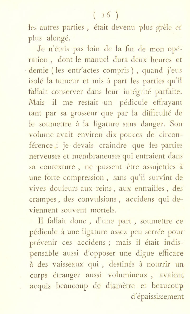 ( -6 ) les autres parties , était devenu plus grêle et plus alongc. Je n’étais pas loin de la fin de mon opé- ration , dont le manuel dura deux heures et demie ( les cntr’actes compris ) , cjuand j’eus isolé la tumeur et mis à part les parties cju’il fallait conserver dans leur intégrité parfaite. Mais il me restait un pédicule effrayant tant par sa grosseur que par la difficulté de le soumettre à la ligature sans danc^er. Son O G volume avait environ dix pouces de circon- férence je devais craindre que les parties nerveuses et membraneuses qui entraient dans sa contexture , ne pussent être assujetties à une forte compression , sans qu’il survînt de vives douleurs aux reins, aux entrailles , des crampes, des convulsions , accidens qui de- viennent souvent mortels. Il fallait donc , d’ une part , soumettre ce pédicule à une ligature assez peu serrée pour prévenir ces accidens ; mais il était indis- pensable aussi d’opposer une digue efficace à des vaisseaux qui , destinés à nourrir un corps étranger aussi volumineux , avaient acquis beaucoup de diamètre et beaucoup d’épaississement