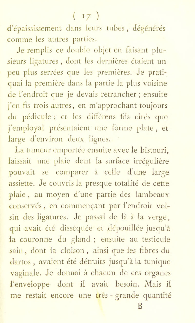 ( >7 ) d’cpaississemcnt dans leurs tubes , dégénérés comme les autres parties. Je remplis ce double objet en faisant plu- sieurs ligatures , dont les dernières étaient un peu plus serrées que les premières. Je prati- quai la première dans la partie la plus voisine de l’endroit que je devais retraiicher ; ensuite j’en hs trois autres, en m’approchant toujours du pédicule ; et les diflérens fils cirés que j’employai présentaient une forme plate , et large d’environ deux lignes. La tumeur emportée ensuite avec le bistouri, laissait une plaie dont la surface irrégulière pouvait se comparer à celle d’une large assiette. Je couvris la presque totalité de cette plaie , au moyen d’une partie des lambeaux conservés, en commençant par l’endroit voi- sin des ligatures. Je passai de là à la verge, qui avait été disséquée et dépouillée jusqu’à la couronne du gland ; ensuite au testicule sain, dont la cloison , ainsi que les fibres du dartos , avaient été détruits jusqu’à la tunique vaginale. Je donnai à chacun de ces organes l’enveloppe dont il avait besoin. Mais il me restait encore une très - grande quantité B
