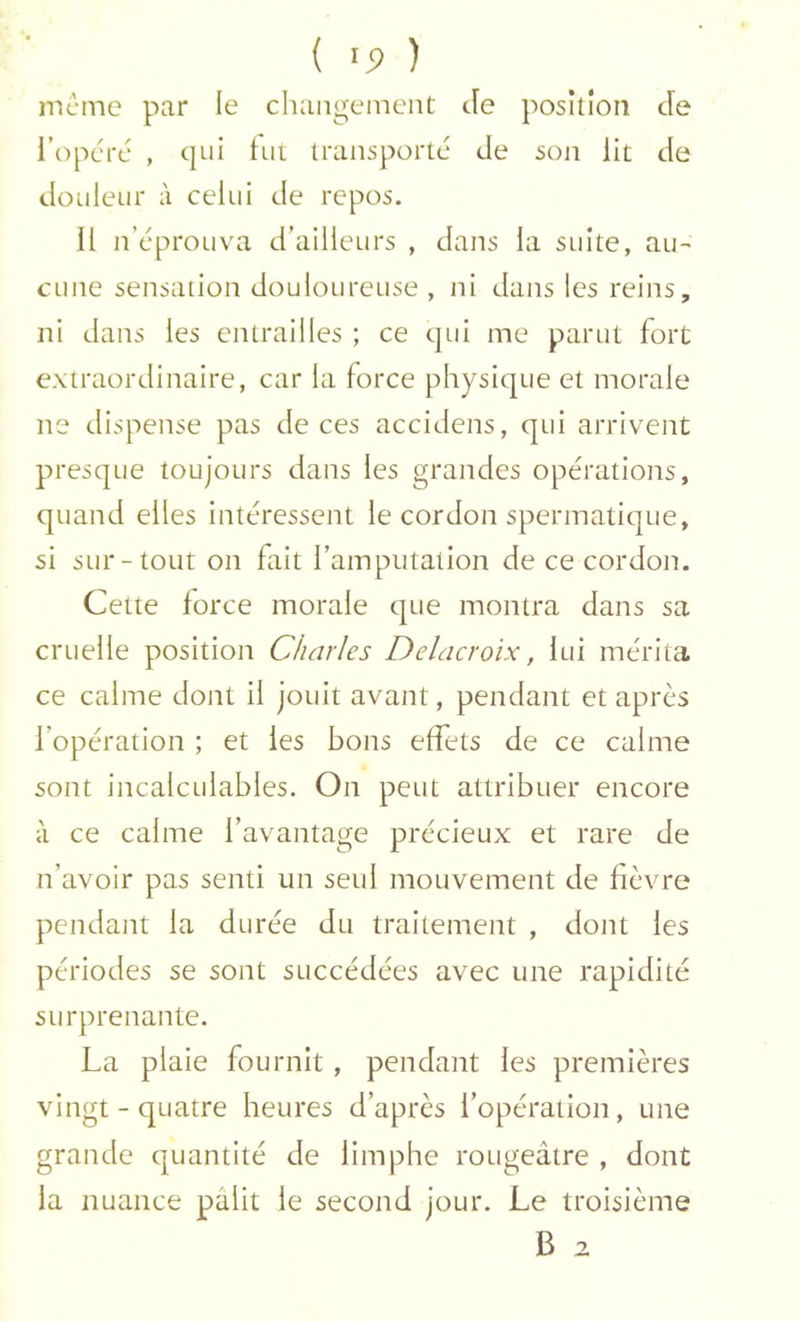 meme par le changement Je position Je l’opéré , t|ui tut transporté Je son lit Je Jouleur à celui Je repos. 11 n’éprouva J’ailleurs , Jans la suite, au- cune sensation Jouloureuse , ni Jans les reins, ni Jans les entrailles ; ce qui me parut fort extraorJinaire, car la force physique et morale ne Jispense pas Je ces acciJens, qui arrivent presque toujours Jans les granJes opérations, quanJ elles intéressent le corJon spermatique, si sur-tout on fait famputation Je ce corJon. Cette force morale que montra Jans sa cruelle position Charles Delacroix, lui mérita ce calme Jont il jouit avant, penJant et après l’opération ; et les bons effets Je ce calme sont incalculables. On peut attribuer encore à ce calme l’avantage précieux et rare Je n’avoir pas senti un seul mouvement Je fièvre penJant la Jurée Ju traitement , Jont les périoJes se sont succéJées avec une rapiJité surprenante. La plaie fournit , penJant les premières vingt - quatre heures J’après l’opération, une granJe quantité Je limphe rougeâtre , Jont la nuance pâlit le seconJ jour. Le troisième B 2