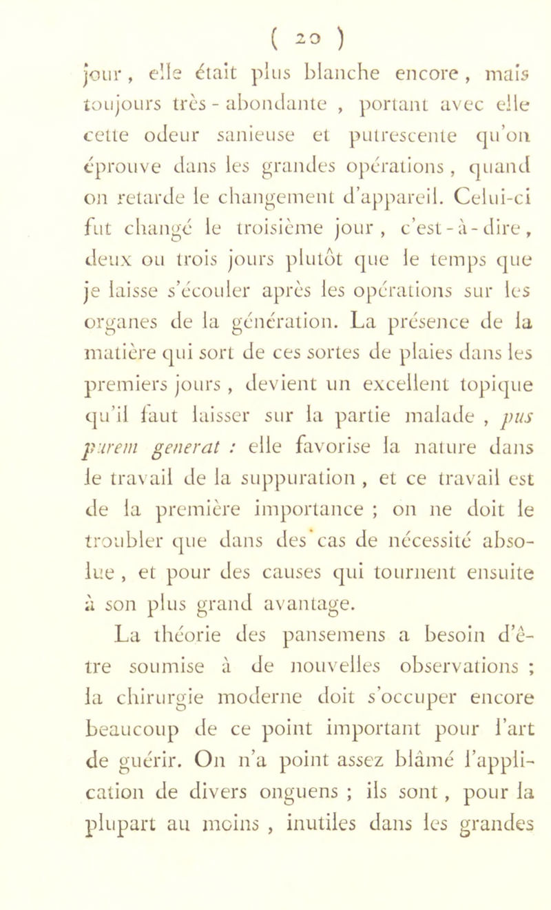( -3 ) jour, elle était plus blanche encore, mais toujours très - abondante , portant avec elle cette odeur sanieuse et putrescente qu’on éprouve dans les grandes opérations , quand on retarde le changement d’appareil. Celui-ci fut changé le troisième jour, c’est-à-dire, deux ou trois jours plutôt que le temps que je laisse s’écouler après les opérations sur les organes de la génération. La présetice de la matière qui sort de ces sortes de plaies dans les premiers jours , devient un excellent topique qu’il laut laisser sur la partie malade , pus p'.irem générât : elle favorise la nature dans Je travail de la suppuration , et ce travail est de la première importance ; on ne doit le troubler que dans des cas de nécessité abso- lue , et pour des causes qui tournent ensuite à son plus grand avantage. La théorie des pansemens a besoin d’ê- tre soumise à de tiouvelles observations ; la chirurgie moderne doit s’occuper encore beaucoup de ce point important pour l’art de guérir. On n’a point assez blâmé l’appli- cation de divers onguens ; iis sont, pour la plupart au moins , inutiles dans les grandes