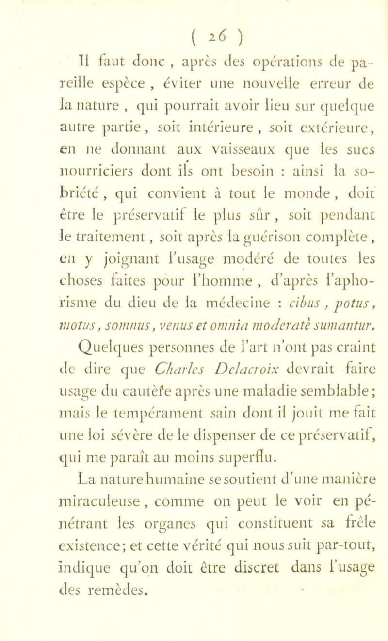 ( ) II faut donc , apres des opérations de pa- reille espèce , éviter une nouvelle erreur de ia nature , qui pourrait avoir lieu sur quelque autre partie, soit intérieure, soit extérieure, en ne donnant aux vaisseaux que les sucs nourriciers dont ils ont besoin : ainsi la so- briété , qui convient à tout le monde , doit être le préservatif le plus sûr , soit pendant Je traitement, soit après la guérison complète , en y joignant l’usage modéré de toutes les choses laites pour l’homme , d’après l’apho- risme du dieu de la médecine ; cihus , poîus, motus, soinnus, venus etomnia moderate sumantiir. Quelques personnes de l’art n’ont pas craint de dire que Charles Delacroix devrait faire usage du cautèi'e après une maladie semblable; mais le tempérament sain dont il jouit me fait une loi sévère de le dispenser de ce préservatif, qui me paraît au moins superflu. La nature humaine se soutient d’une manière miraculeuse , comme on peut le voir en pé- nétrant les organes cjui constituent sa frêle existence; et cette vérité qui nous suit par-tout, indique tju’on doit être discret dans l’usage des remèdes.