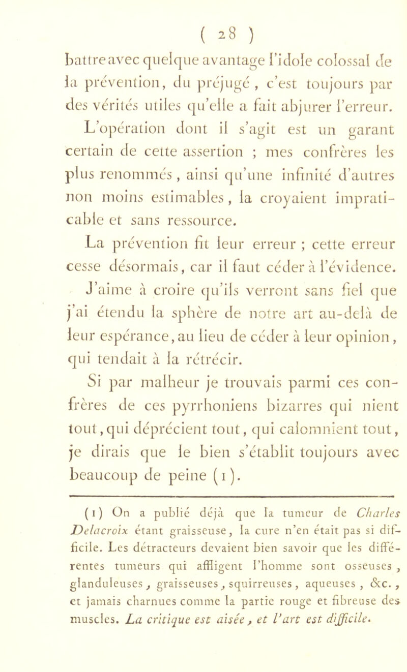 ( ^8 ) battreavec quelque avantage l’iJole colossal de ia prévention, du préjugé, c’est toujours par des vérités utiles qu’elle a fait abjurer l’erreur. L’opération dont il s’agit est un garant certain de cette assertion ; mes confrères les plus renommés , ainsi qu’une infi/iité d’autres non moins estimables, ia croyaient imprati- cable et sans ressource. La prévention ht leur erreur ; cette erreur cesse désormais, car il faut céder à l’évidence. J’aime à croire qu’ils verront sans fiel (|ue j’ai étendu la sphère de notre art au-delà de leur cspérance,au lieu de céder à leur opinion, qui tendait à la rétrécir. Si P ar malheur je trouvais parmi ces con- frères de ces pyrrhoniens bizarres qui nient tout, qui déprécient tout, qui calomnient tout, je dirais que le bien s’établit toujours avec beaucoup de peine (i). ( 1 ) On a publié déjà que la tumeur de Charles Delacroix étant graisseuse, la cure n’en était pas si dif- ficile. Les détracteurs devaient bien savoir que les diffé- rentes tumeurs qui affligent l’homme sont osseuses , glanduleuses^ graisseuses ^ squirreuses , aqueuses, &c., et jamais charnues comme la partie rouge et fibreuse des muscles. La critique est aisée , et l’art est difficile.