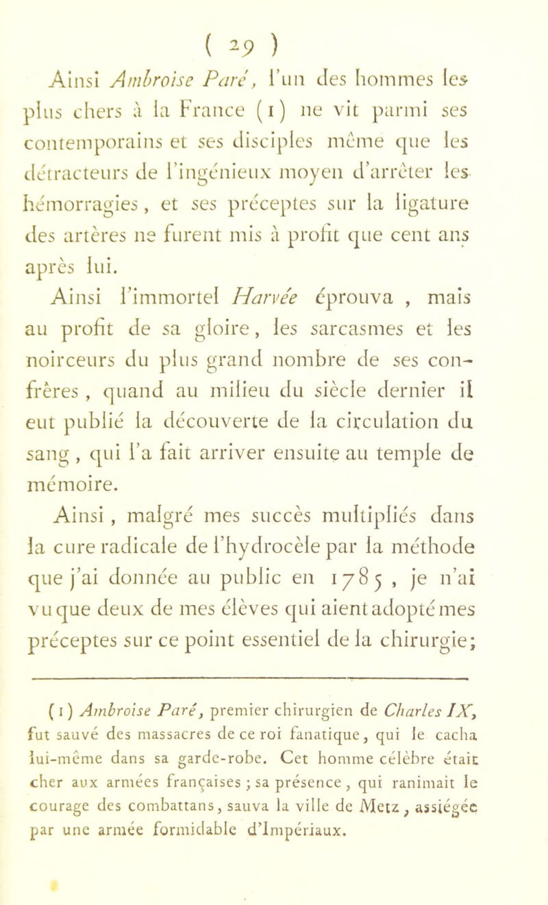 ( ^9 ) Ainsi Ambroise Paré, l’un des hommes lc5 plus chers à la France (i) ne vit parmi ses contemporains et ses disciples meme que les tletracteurs de l’ingénieux moyen d’arreter les hémorragies, et ses préceptes sur la ligature des artères ne furent mis à profit que cent ans après lui. Ainsi l’immortel Harvée éprouva , mais au profit de sa gloire, les sarcasmes et les noirceurs du plus grand nombre de ses con- frères , quand au milieu du siècle dernier il eut publié la découverte de la circulation du sang , qui l’a fait arriver ensuite au temple de mémoire. Ainsi , malgré mes succès multipliés dans la cure radicale de l’hydrocèle par la méthode que j’ai donnée au public en 1785 , je n’ai vu que deux de mes élèves qui aient adopté mes préceptes sur ce point essentiel de la chirurgie; ( I ) Ambroise Paré, premier chirurgien de Charles IXj fut sauvé des massacres de ce roi fanatique, qui le cacha iui-même dans sa garde-robe. Cet homme célèbre était cher aux armées françaises ; sa présence , qui ranimait le courage des combattans, sauva la ville de Metz, assiégée par une armée formidable d’impériaux.