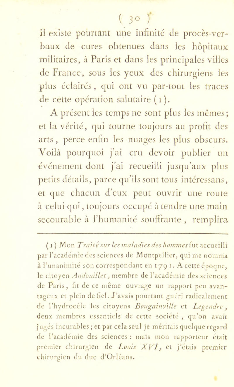 \ J il existe pourtant une infinité de procès-ver- baux de cures obtenues dans les hôpitaux militaires, à Paris et dans les principales villes de France, sous les yeux des chirurgiens les plus éclaires , qui ont vu par-tout les traces de cette opération salutaire (i). A présent les temps ne sont plus les mêmes; et la vérité, qui tourne toujours au profit des arts , perce enini les nuages les plus obscurs. Voilà pourquoi j’ai cru devoir publier un événement dont j’ai recueilli jusqu’aux plus petits détails, parce qu’ils sont tous inléressans, et que chacun d’eux peut ouvrir une route à celui qui, toujours occupé à tendre une main secoLirable à l’humanité soufirante , remplira ( I ) Mon Traité sur les maladies des hommes accueilli par l’académie des sciences de Montpellier, qui me nomma à l’unanimité son correspondant en ijq i. A cette époque, le citoyen Andouillet, membre de l’académie des sciences de Paris, fit de ce même ouvrage un rapport peu avan- tageux et plein de bel. J’avais pourtant guéri radicalement de l’hydrocèle les citoyens Bougainville et Legendre, deux membres essentiels de cette société , qu’on avait jugés incurables ; et par cela seul je méritais quelque regard de l’académie des sciences : mais mon rapporteur était premier chirurgien de Louis XVI, et j’étais premier chirurgien du duc d’Orléans.