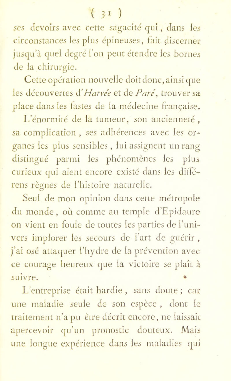 ( 3' ) ses devoirs avec cette sagacité qui, dans les circonstances les plus épineuses, lait discerner JusquW quel degré l’on peut étendre les bornes de la chiruruie. O Cette opération nouvelle doit donc, ainsi que les découvertes (ïHarvée et de Paré, trouver sa place dans les lastes de la médecine française. L’énormité de la tumeur, son ancienneté , sa complication , ses adhérences avec les or- ganes les plus sensibles , lui assignent un rang distingué parmi les phénomènes les plus curieux qui aient encore existé dans les diffé- rens règnes de l’histoire naturelle. Seul de mon opinion dans cette métropole du monde, où comme au temple d’Epidaure on vient en foule de toutes les parties de l’uni- vers implorer les secours de l’art de guérir , j’ai osé attaquer l’hydre de la prévention avec ce courage heureux que la victoire se plaît à suivre. • L’entreprise était hardie , sans doute ; car une maladie seule de son espèce , dont le traitement n’a pu être décrit encore, ne laissait apercevoir qu’un pronostic douteux. Mais une longue expérience dans les maladies qui