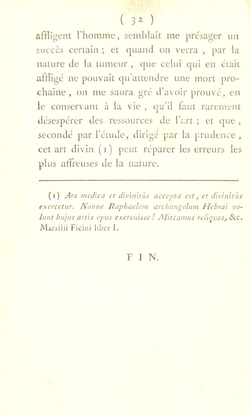 ( 3’- ) afOigent l’homme, semblait me présager iiii succès certain ; et cpiaïul on verra , par la nature de la tumeur , cpie celui cpii en était afliigc ne pouvait cpi’atteiulre une mort pro- chaine , on me saura gré d’avoir prouvé, en le conservant à la vie , qu’il faut rarement désespérer des ressources de l’art ; et que , secondé par l’étude, dirigé par la prudence , cet art divin (i) peut réparer les erreurs les plus affreuses de la nature. (i) yirs mcdica et divuntus accepta est, et dïvinitiis exercetur. Nonne Raphacleni archangeluni Hebrai vo- lant hujus artis opus exercuisse / AJittanias veliiTUOS, &c. Marsiiii Ficini liber I. F I N.