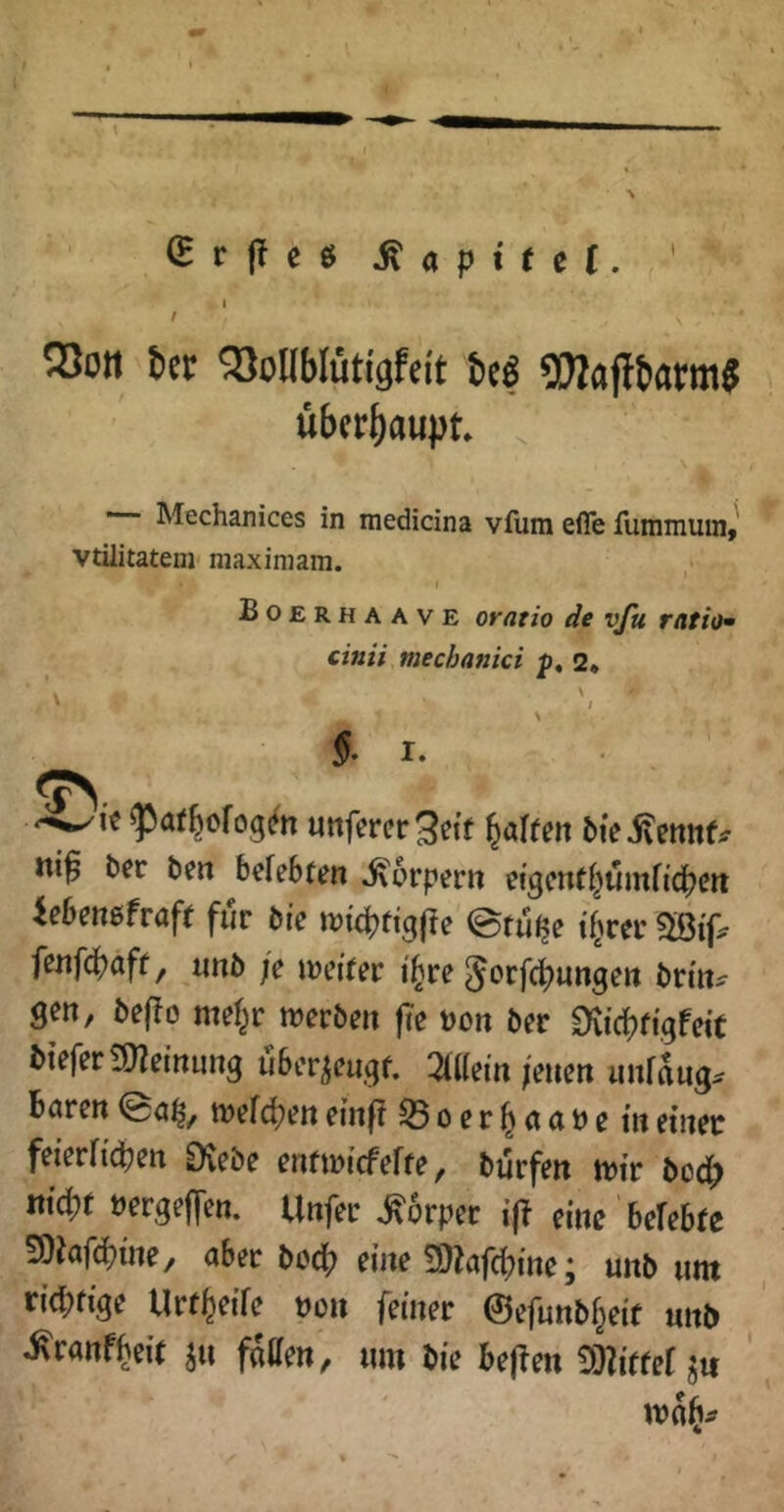 r |T c ö ^ a p t t e (. ' ^ I r 5)011 bcr 5)onbIiiti9feit M ?!}Iafltiarm$ übcr^uuiJt. ^ Mechanices in medicina vfum efle fummuin,' vtüitatein maximam. Boerhaave oratio de vßi ratio cinii mechanici 2* V ■, % I. ?>a(6cfog(ftt Uttfcrcr^etf ni^ bec ben befebten Körpern efgcnrt^umftcpeit Ubemhaft für bre itJitpftgjle @ru^e tf^rrr fenfc(?aff, «nb je tijcifer i'^re 5orfc][)unge» brm^ gen, be(!o mef^r werben |Te t)on ber Diidjfigfeit bteferSJZeinung ubcr^engf, 2(l(em jenen unfaug^ bnren wefd[?en entf? 55oer^cint)e in einet feieviid)en Qiebe entwicfeffe, bürfen wir boc^ md)t »ergeben. Unfer Körper i(? eine beUbU SOinfdjtne, aber bod[? eine 9)Zafd(?ine j uub iint rid;fige Urf^eife non feiner ©efunb^eit unb ^ranfi^eir faffen, mn bie bejlen j« wn§^