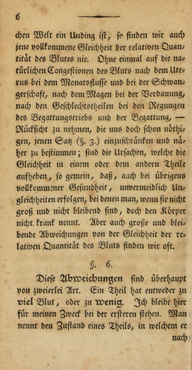 € ein Unbing t|T, fc ftnbett tvi'r au^ l'ene »ottfommene ber refcititJ^n Ouatt^ tifat beö S3fute0 nie. Ofeite einmat auf bte na^ turftc^ett 6Ionge|!toncn beö 33fuf0 nac^? bem Ufe^ , ruß bd bem ÜDZonateflufle unb bei ber @cbman- gerfebaff, nad) bem ^OZagen bei ber ^erbaumtg, tia^ ben @efd;fed}f0tbeife« bei beu Stegungeit beß ^egaftungßtriebö mib ber S5egatCimg, — ' 0iucf|t(bt ju nehmen, bie miß boeb fd;on vht\u gen, jenen ©alj (§. 3.) ein^iifd/ranfen unb na^ ^er ju beltimmen; fmb bie Urfacben, mefd;c bie ©feid)beit in einem ober bem anbern cufbeben, fo gemein, baf, auch bei ubrigenß »oflfommener ©efunbbeif, unoermeibfid; Un;^ gfeiebb^it^tt erfolgen, bei benen man, menn fie nidbt grof unb nid)t bleibenb finb, bod) ben ixorpec nicht franf nennt. 3iber auch gro^e unb bfeü fcenbe 5(bweid)ungen non ber ©feiebbeit ber re? (atmen £>uanfitat beß S3(utß jtnben mir oft. §. 6. ^tefe 2(btocicbitn3en finb überhaupt »Ott jweierfei 7(rf. ©in ^at entmeber ju tJtcl S3Fut, Ober ju xoeitig. 3cb bfeibe bi^c für meinen Smeef bei ber erperen flehen. 5Watt 1 nennt ben 3u|!anb eineß 'ibtifö/ in mcfc^tm ec * nach