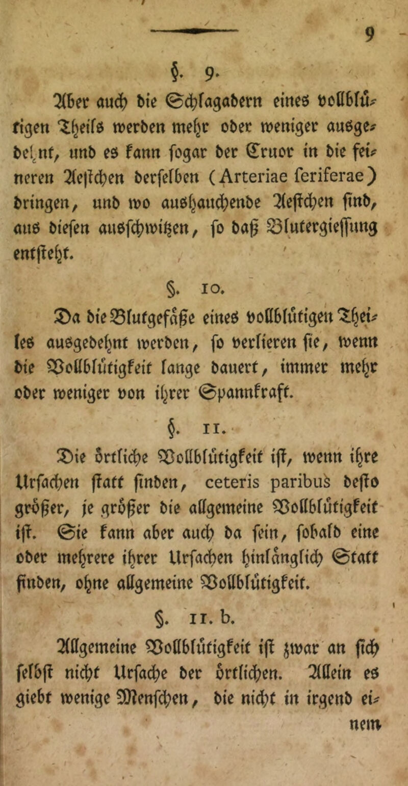 §. 9- ^Ber aud) Bie eineö tJoßBfit^ figen ‘^^ei'fö werben mefjr ober weniger auöge^ bel^nf, «nb eö fönn fogar ber ^ruor in bie feu neren ^iejlc^en berfefBen (Arteriae feriferae) bringen, unb wo au6i^and)Cttbe 3{ej^d;en finb, auö biefen aiwfc|)wi^en, fo bag S3futergiedimg entffe^t. §. IO. ' ^Da bte55iurgef«0e eineö boßBhitigen'^^ei^ (ee auögebeljnt werben, fo berfieren jie, wenn bie Q^oKBiiltigfeif fange bauerf, immer me^r ober weniger »on if^rer ’0pannfraff. ' §. II.- !Öie 5rtfid)e SBofIBfutigfeif ij!, wenn i^re UrfacBen j?af( finben, ceteris paribu^ bejio großer, fe großer bie allgemeine Sßoflbfutigfei(- tß. 0ie fann aber and? ba fein, foBafb eine ober mehrere i^rer Urfacben Binfnttgfid) ©tatt ßnben, o^ne allgemeine ^ollBfütigfeif. §. II. b. 2(llgemeine 55ollBfu(igfeit iff ^war an ßcB fef&ß nicBt Urfac^e ber orfficBen. 2l0ein eö gieBt wenige 9)?enfcBcn, bie nid;( in irgenb eu nein