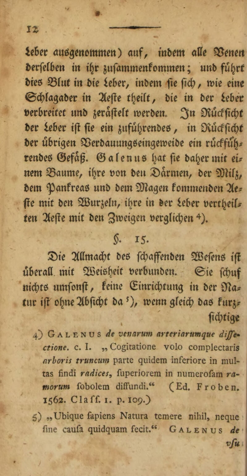 ic6er «ußgettcmmett) auf, mbem aße ^erfefbm in t^r jufammenfommen; unb fu^rf bre6 33fuf in bie leber, tnbem fk fid), n)ie eine 0cbfagaber in 3(e|!e bic in ber lebeV »erbreifet unb jeraffeft werben. 3n £Kucfft4)f ber leber i|t fte ein juful^renbeö, in Dvueffiebt ber übrigen S^erbauungbeingeweibe ein rüeffü^^ renbee @efaf. @ a f e n u 6 l^at fie bai^er mit eu nem 25aume, i^re »on ben 3)armen, ber 9)?i4, bem ^anfreaö unb bem 3J?agen fommenben f!e mit ben 2ßurjeln, i^re in ber leber »ert^eif# ten 2(e|!e mit ben S'^^cigen »ergfic^en §• 15. SDte 3(ffmad()t beö fdbaffenben SCBefenö iß überall mit SSeißb^it »erbunben. ©ie febuf ni^tß umfonjT, feine Einrichtung in ber Sy^a# tur iff ob'^e^bficht ba 0/ gf^ich baß furj^ . ^ <iü;tig« 4) Galenus //e vennrum arteriarumque dijfe» ctione, c. I. ,, Cogitatione volo complectaris nrboris trunemn partc quidera inferiore in mul- tas findi rndices, fuperiorera in numerofam ra- morum fobolem difFundi.“ (Ed. Proben. 1562. Claff. I. p. 109.) 5) „Ubique fapiens Natura temere nihil, neque fine caufa quidquam fecit.“ Galenus de' vfu I