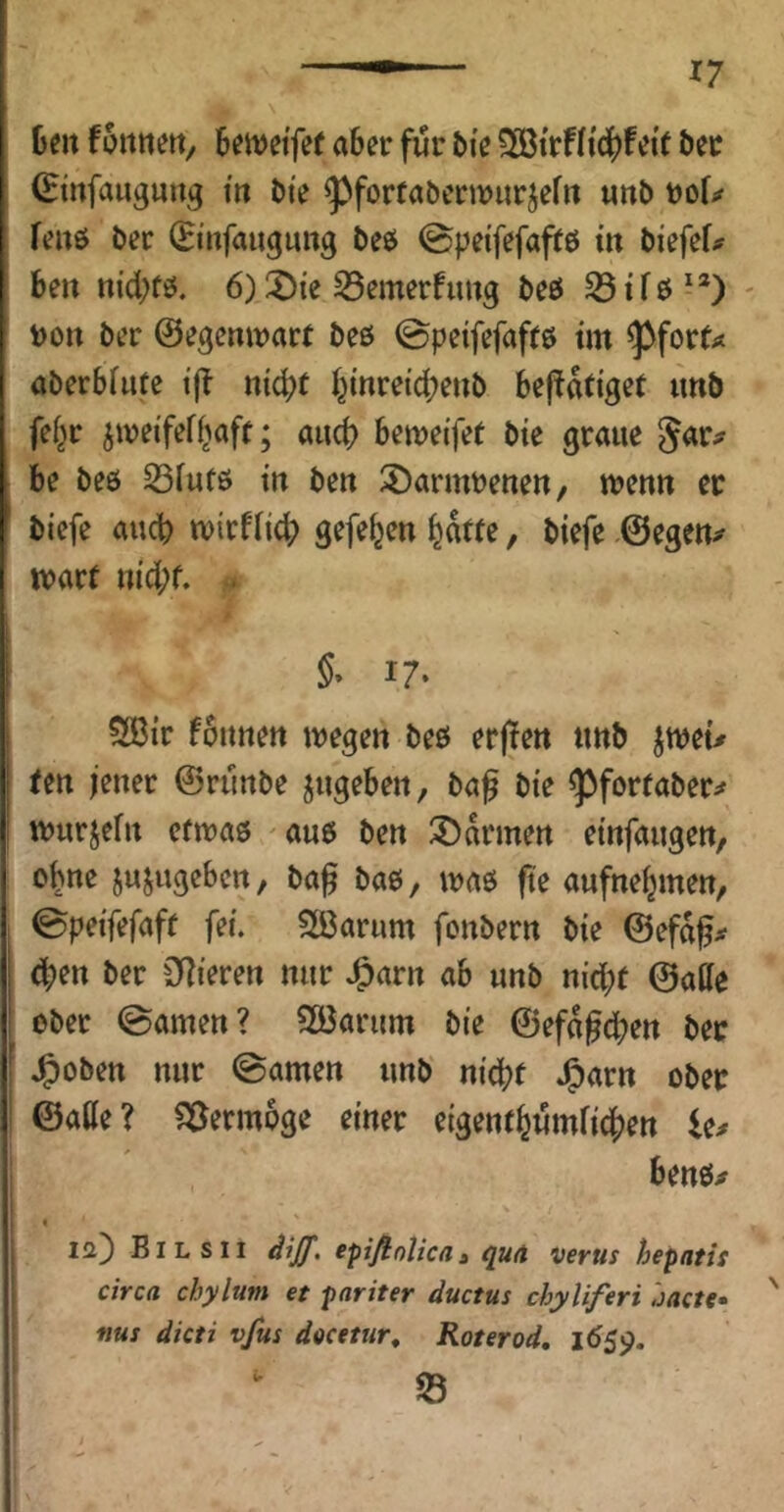 Oen fotttiert, Bewci'fef aber für bi'e ?S3trfJ{c()feif öec (Etnfaugurtg tit bte ^fortabcrwurjeftt «nb feiiß ber (Ei’nfaugung beö ©petfefaftö in biefef;^ ben tt{d;fö. 6)^i’e S5emerfuitg beö S3tfb^*) - t)on ber ©egcntvart beß 0peifefafrß tm ^forf^ öberbfute tjl n{^t I^inrei'dbenb bejtatiget imb fe(^r ^wei'feff^aft; auch beweifet bte graue Jar# be beß ^futß m ben 3)armbetten, wenn ec btefe auch tvirfrid; gefe^cn l^dtte, biefe .©egen;# wart ni‘d;f. .. §• i7‘ 5®ir fonnen ivegen beß erjlen «nb jweu een jener ©runbe jugeben, ba^ bte ^fortaber^ wurjefn efiraß ^auß ben ^Ddrmen etnfaugen, ebne jujugeben, ba^ baß, traß fte aufnebmen, 1 ©pei'fefafr fei. ?lÖarum fonbern bte ©efd^.# (jben ber C^lteren nur J^arn ab unb nid;e ©affe ober ©amen? SEöarum bte ©efd^dben bec ' Jg)oben nur ©amen unb nt’dbf »^Ärn ober I ©affe? Vermöge einer etgentbwmfidben I benß;# [ « ! 12) Eil sII epifiolicaa qu<t verus hepatis circa chylum et pariter ductus chyliferi hactf I nus dicti vfus docetur^ Roterod, 1659.