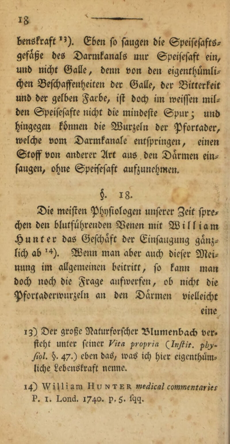 Beitöfraft fo'faulen bie ©pei'fefaffö^ gefage beö 2)armfanafö ouc ©peifefaft ein, iinb tti^t @atte, benn t)on ben eigenf^umhV (^en 25efc^afen^eiten bec ©alle, ber SBirterfeit «nb ber gelben ^arbe, ift boct? im meiffen mif^ ben ©peifefafte nicht bie minbefre ©pur j unb hingegen fbnnen bie SBurjeln ber «pfortaber, - tvefcbe öom 5>armfanale entfpringen, einen ©toff bon anberer 2lrt auö. ben Farmen ein- fangen, ohne ©peifefaft auftunehmen. §. 18. 2)ie meijren ^hpfiologen nuferer 9^it fpre^^ ^en ben blntfuhrenben ?35enen mit Söilliam J^nnter baö ©efchafc ber ©infangnng ganj^ lidb ab ?S3enn man aber ain^ biefer 3)Zeü nung im affgemeinen beitriff, fo fann man b0(^) noch bie anfmerfen, ob nicht bie ^fortabennnr^eln an ben ©armen bielleicht eine i3> ©er 9ro§c 3f^afurforfcber ^lumenbacb ber* flebt unter feiner propria QJnfiit. phy ßol §. 47.) eben baö, ira^ icl) hier cigenthum* lidjc Sebcnc^fraft nenne. 14) William Hunter medical commentarUs