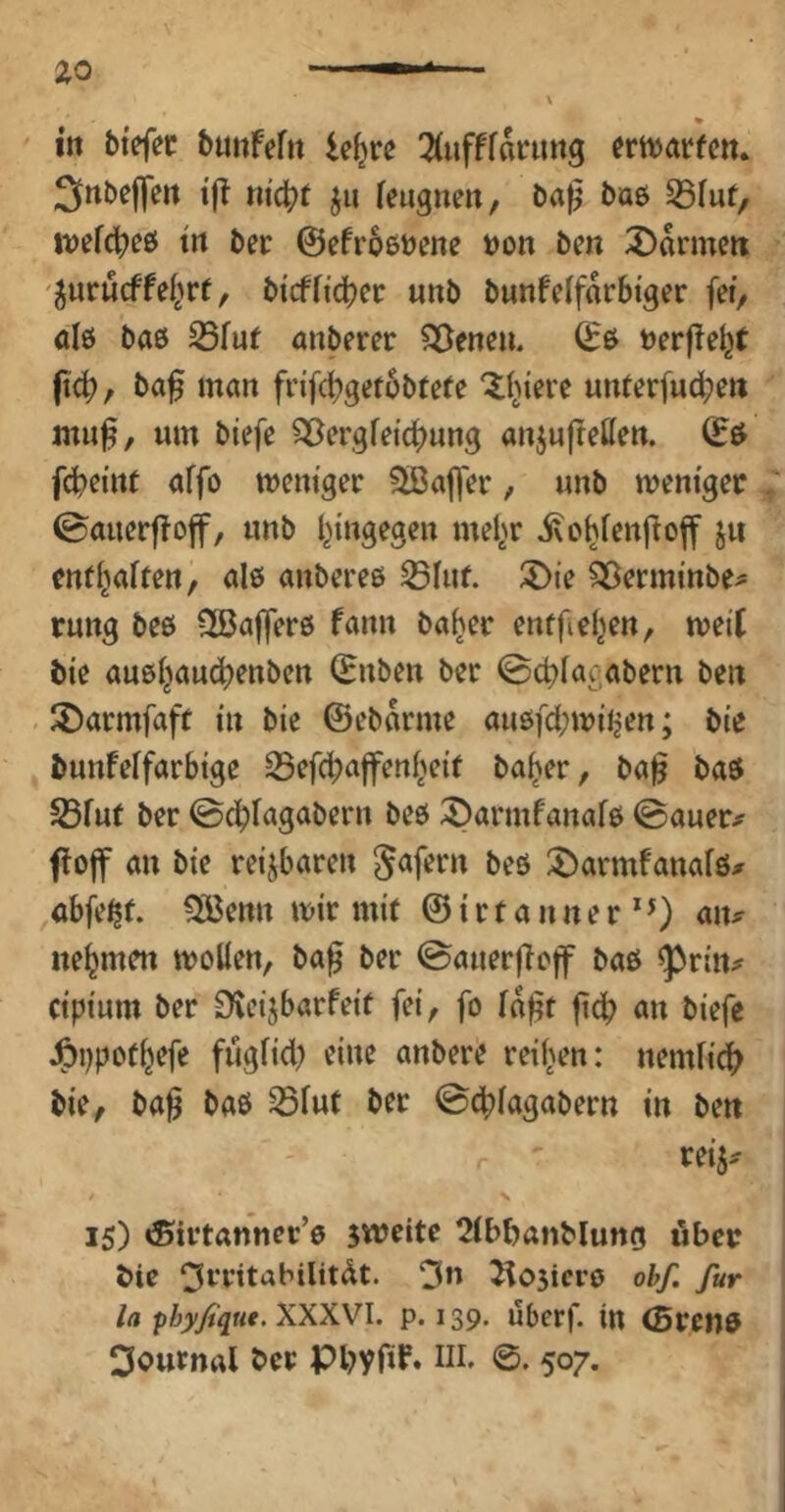 Snbejfen t|i ju feugnen, baß bae 33fuf/ \vdÖ!)t& trt ber ©efroßbene bon ben 3)anneit '^urucffeiert, bi'cffidjec unb bunfelfarbtger fet^ ale bas S5fuf anberer SDeneu. ©ß berße^f fi(b/ baß man fnfd)gef6btefe 'Xbtere unterfudben muß, um biefe ^ergfdc^ung anjußetten. ©ö fcbßint affo mcm'gec ?Jißaß>r, unb menigec . ©aucrjToff, unb l^ingegcn mel^r ivo^cnßcff ju entl^aften, ale anbcreß ^Iu(. 5)ie ^crminbe^ rung beß QBaßerß fann ba^ec enffiel^cn, meil bic außijau£|)enbcn ©üben ber @ct)Iac;abern ben . ^Darmfaft in bte ©ebarme außfd;miljen; bie bunfeffarbtge 35efcbaffert(>etr ba^er, baß baß ^Bfur ber ^armfanafß ©auer# fojf an bte reizbaren gafern beß J>armfanafß^ ubfe^r. ^enn mir mit ©irfanner*0 nehmen tboÜen, baß ber ©auerßc|f baß ^rtn^ ctpium ber £^ctjbarfetf fei, fo laßt ßd; an biefe J^ijpot^efe fügftd) eine anbere reiften: nemfic^? bie, baß baß ^iut ber ©dbiagabern in ben reij.' 15) iSirtanner’ß sweitc ^tbbanblung ubec bic ^rritabilitdt. 3n ^05icrß ohf, für la phyßque. XXXVI. p. 139. uberf. in ©retiß Journal ber Pbyfif. Hl. 0. 507.