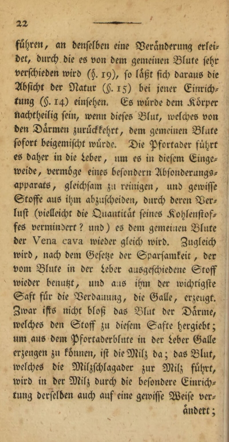 fuf^rett, Ätt örnfefBe« eine ?3[^eran5fruit;5 ttfeu ftet, burd(? bie eö t)on bem gemeinen 25fute febc t)erfcl?tebett mtrb (§. 19), fo fid? barauö bie 2(bfi^t bet (^. 15) bei jener ^inrtc^^ tung (§, 14) einfe^en* 0:6 mürbe bem Üorper lta(j>t(}eifig fein, menn biefee 58fuf, mefc^ee »on ten Farmen jnrueffe^rf, bem gemeinen 23fufe fofort beigemifebf mürbe. :Die ^forfaber fül^rt e6 ba^er in bie leber, um e6 in biefem (Einge^ meibc, Permbge einee befonbern Tlbfonberungö# <ippara(6, gfeiebfeun ^n reinigen, unb gemi|]e 0toffe au6 i^m abjiifd)eiben, bnr^ beren 5Der# hijl (tjielleicbt bie Ouantitik feineö .^obfenlrof;? feö »erminberf ? unb) e6 bem gemeinen ^fufe ber Vena cava mieber gfeid; mirb. mirb, nach bem ©efelje ber 0parfam!eit, ber Pom ^fufe in ber leber <m6gefd)iebene ©rojf ' mieber benu^f, unb au6 i(rm ber miebrigfte 0aft für bie Verbauung, bie @atte, erjeugf. 3mar iftö nid)t bfoß ba6 ber 5>arme/ mefebeö ben 0toff ju biefem (Baffe b^rgiebf; um au6 bem ^forfaberbfufe in ber leber ©alle erjeugen ju fbnnen, i|! bie^iilj ba; ba6 SBlut, mefd;e6 bie 9)lif^fc|)fagaber jur ^ilj; fulmf, mirb in ber 3)?ifj burd; bie befonbere ©inrid(?# tung berfelben auc^ auf eine gemiffe Sßeife Per# onbett;