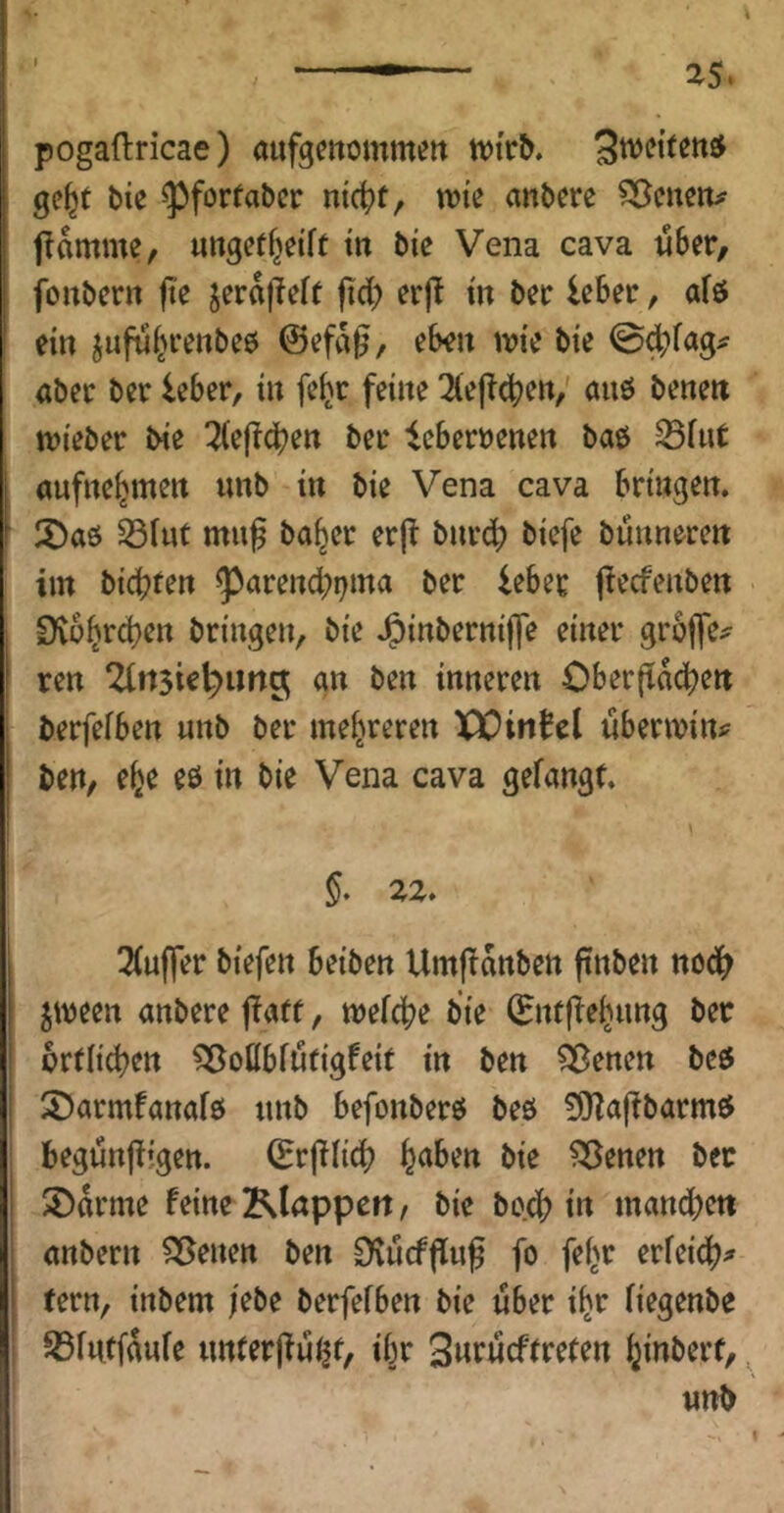 pogaftricae) «ufgmommett tvtrb. Swei’tettjJ ge^t bie «pforfabcr nic^f, wie anbere Söcnetu flamme, ungetf^eift in bie Vena cava aber, fonbern fie jera|Teif fid) erjl in bei: leber, afö ein jufui^venbeö @efa^, eben mie bie 0^fag^ aber ber leber, in fe(jr feine ^eflcben,' auö bene« mieber tne 2(ejlc^en ber leberöenen baö S3fut aufne^men unb in bie Vena cava bringen. 2)a6 Sfut mu^ ba^er er(l bnrdb biefe bunneren im bicbeen ^arencbi^ma ber leber jtecfenben CKübrcben bringen, bie J^inbernijfe einer grbffe^ ren 2lrt3ie^img an ben inneren Ober|tad>ett berfefben unb ber mehreren XÜinJel ubenvin? ben, e^e eö in bie Vena cava gelangt. §. 22. 3(u(fer biefen beiben Umjlanben ftnben nodb jmeen anbere jlaff, mefcbe bie 0tfflebung ber crtlicben ^oßbfötigfeit in ben 5ßenen beö ÜDarmfanafö unb befonberö beö ^aflbarm$ begunjligen. (Erjllicb b^ben bie ?35enen ber SDdrme feine Klappen, bie beeb la manchen anbern Sirenen ben O^ucfflug fo fei^r evUiä)^ tern, inbem |ebe berfefben bie über i^r (iegenbe Sßfutfdufe tmferjlu^f, ibr Swtucftrefen ^inberf, ^ unb