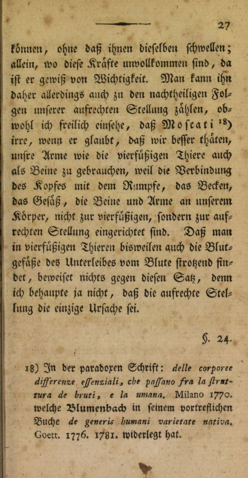 fomim, o^ite i^nen btcfefSm attcin, m bi'efe ivraf(e unttollfomme« finb, ba er getrig üott ^i^tigfeit. SO^ait fanu fcafjer alleröi'ngö aue^ ju ben na(^)f^etngen geit tinferer aufrecl^tett @tettmig ja(>feit, oh^ tvo^r id? freiTi'c^ cinfebe^ ba^ 30Zofcati irre, wettn er gfaubf, ba§ wir beffer urtfre 2(rme wie bie bierfül§tgen “^^iere auch aiö S3eine ju gebrauchen, weif bie ^Berbinbung beö ^opfeö mir bem Dvumpfe, baö Reefen, baö @e(af, bie S3eine unb 3(rme an unferem 5\6rper, nicht jur t)ierfü^igen, fonbern jur auf^ rechten ©tettung eingerichtet ftnb. S)a^ matt in Pierfü^igen ^i^ieren biöweifen audh bie S5fut# gefa^e bee Unterfeibee Pom S5fute j^ro^enb ftn;^ bet, beweifet nichtö gegen biefen ©a^, benn ici; behaupte ja nicht, bag bie aufrechte ©tei^^ iung bie einzige Urfa^e fei. 24- i8) 3n ber poraboyen 0(hriftt corporee differenze effenziali, che pnffano fra ln flrnt- tura de bruti, e la umnna. Milano i77o* welche ^lumenbad? in feinem potfreflichen 53uche de generis humnni varietate nativa^ Goett. 1776. 1/81. Wiberlegt hat.