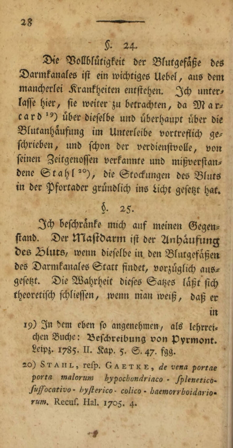 ^o06fu(tgfett ber beö iDarmfanöfeö i(! ein ivi(^ttge0 Uebel, auö bem mancfjerfei ivranf^eiten enffre^en. ^6) unterer raffe ^ter, fie weiter ju befragten, ba 5!}rar^ carb über biefefbe unb überhaupt über bie S5fnfan^aufung im Unterfeibe borfrefltcb fc^rieben, unb fc^on ber berbienj^noHe, non feinen Seitgenojfen berfannte unb mifberftan^ bene @faf^f*°), bie ©tocfungen bee 53iufö tn ber ^fortaber grunbficb tne iic^t gefeijt ^af. . §• 25. 3cb befc^rkfe mich auf meinen ©egen^ ffanb. 5)er JTiafföarm ifl ber 2lnf;)aufimg ^C8 BUitß/ wenn biefefbe in. ben 35fatgefageii beö :Darmfanafe0 @fatt finbef, bor^ügficb aiw^ gefegt. 2>ie 2ßal^rheif biefe5 ©aijeö fa^f'fld^ tf^eoret# f(:|)fiejfen, wenn man wei0, ba^ ec in 19) 3n eben fo angenebmen, af^ lebrrei* d)en jßudje: ^efcbrcibung ron Pyrmont. Seipi. 1785. ir. j?ap. 5. @. 47. fgg. ÄO) Stahl, refp. Gaetke, de vena portae porta malorum hypochondriaco - fplenetico- fvffocativo- hyflerico- colico • haemorrboidario» rum, Recuf. Hai. 1705. 4.