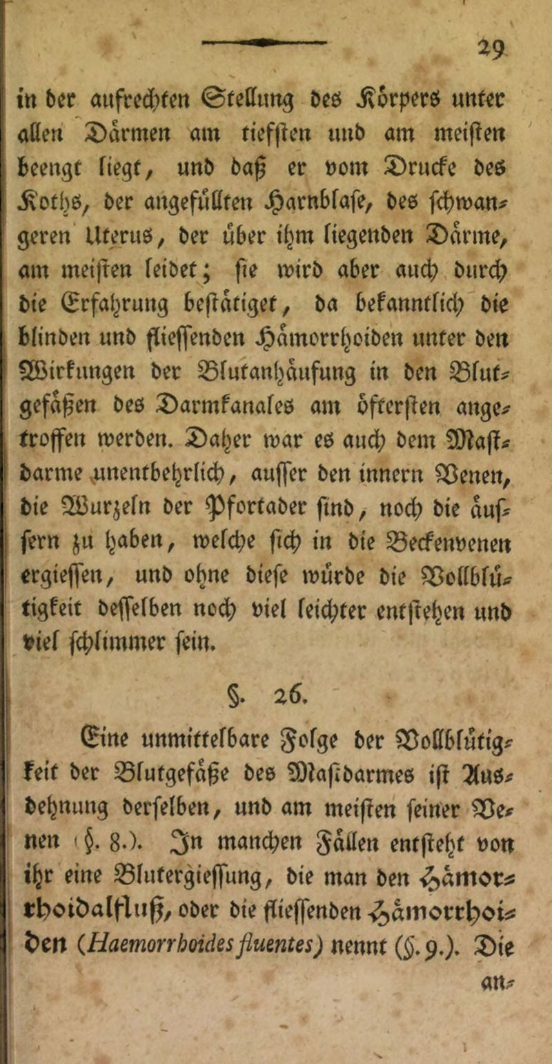 %9 ttt bec aufced)fm 0feC[urtg beö ivorperö uitf^c aüeri 5)ikmeit am ttef|lcn imb am meiften beengt Hegt, unb ba^ er »om ^rucfc beö ^'otl)ö/ ber angefutttei^ J^arnbfafe, bee fcbman^ geren Uteruö, ber über i(^m Hegettben 3)arme, am meijten feibet; fie mirb aber aucf) burd) bte (Erfai^rung bejTatiget, ba befanntfid; bie bfinben unb ffieffenben J^amorrf^oiben unter ben Söirfungen ber SSfutanl^aufung in ben S5fut^ gefaben beb 3)armfanafe0 am 5fter|^en ange^ troffen werben. 2)a(^er war eb auch bem 5D?a|?tf barme .unentbehrlich, aujfer ben innern ^enen, bie Sßurjefrt ber ^fortaber finb, nod; bie duf^ fern ^ju haben, wefctje fich in bie S3ecfen»etteit ergieffen, unb ohne biefe würbe bie ?35offbfu^ tigfeit beffefben noch fcid?ter entftehen unb t>ief fchfimmer fein. §. 26. ^ine unmittefbare gofge ber Sf^ottbfutig^ feit ber S5futgefd^e beb 93?a|ibarmeb i|! Tlu&f behnung berfefben, unb am meiffen feiner neu (J. 8.). 3n manchen gdflen entfleht non ihr eine S5futergieffung, bie man ben «^dmor^ tboiöalflii^, ober bie flieffenben -^dinortboi^ beit iHaemorrhoidesflumtes)mmt(§,9,), ®ie an^r