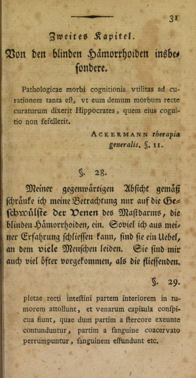 Stt>eite& S\apitei, S5ott tett blinben |)dmorr^oit)ett inßUß fonbcre* Pathologicae morbi cognitionis vtilitas ad cu- rationem tanta eft, vt eum demum morbum recte curamrura dLxerit Hippocrates, quem eius cogai- tio non fefellerit, Ackermann therapia generaUs, §, ii. \ 28. 1 fdjrdnfe tc|? meine S5efrad?fung nur aufbie 0Ci5 fcbroulpe öer ‘X^enett beö fJHajTbarmö, bie bfirtbeu J^dmorr^oiben, ein. @obief id) auö meu ner (Erfahrung fc(?fieffen fann, finb fte ein Uebef, an bem viele 3)?enfd)en feiben. @ie jinb mir and) t)iet öfter oorgefommen, al6 bie flieflenben. §. 29. \ pletae recti inteftini partem interiorem in tu- morem attollunt, et venarum capitula confpi- cua fiunt, quae dum partim a ftercore exeunte contunduntur, partim a fanguine coacervato perrumpuntur j fanguinem effundunt etc. I