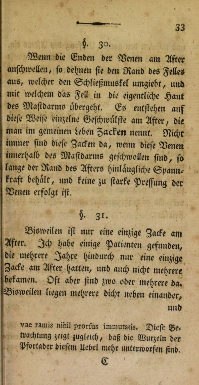 §. 30‘ 3Benii t»{e ^nbctt 5er Seiten am 2(ffec anf(^meaeii, fo bef^nen |Te ben £)^anb beö Settel aus, mefd^er ben ©4?fte^mu6fef «mgiebt, iml> mif mefd^em b'ae gett in bi'e etgenfficl^e J^aut be0 9)Za|Tbarmß übergebt, (^ß enf|!ef^ert auf btefe 2öeife einjefne @efd?müff?e am Zftit, bte man tm gemeinen leben 5acFeit nennt. 3l?ic(?c immer ftnb btefe ^acfen ba, menn biefe 33enett inner^aib beß £0k|Tbarmß gef(|?moffen jinb, fß fange ber Dvanb beß 2(frerß (^tnfangfid^e ©pann^ Fraft begaff, unb feine ju ffarfe ^reffung bcc ?55enett erfofgt ifr. §• 31. S5i«^meifen ifF nur eine einzige 3acfe am 2(fter. 3d; l^abe einige Patienten gefunben, bie mehrere ^fal^pe f^inburc^ nur eine einzige Saefe am 2(fter Raffen, unb auc^? nietet mehrere befamen. Oft aber ftnb jmo ober mehrere ba. ^ißmeiien Hegen mehrere bic^t neben einanber, unb vae ramis nihil prorfus immutatis. S)iefe > (raebtung jeigt jugleicb/ ba§ bie SBurjcIn ber ^fortaber biefem Hebel mehr unlermorfen fmb. e '