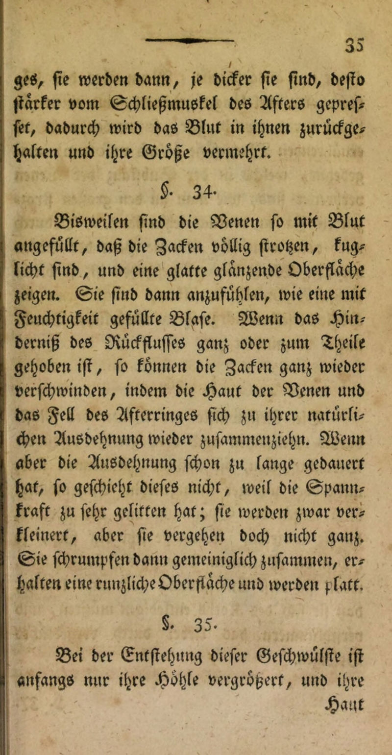 I 3^0, (le nJcr^en bann, je bicfer jie fiitb, bef!o tUrfer t)om 04)negmit6fef beö 2(ffer6 gcpref# fef, baburc^) tn'rb baö ^hit in i^nen jurücfgc^ l^aften «nb t^re ©vpge berme^rf. §• 34- JStöweifen (inb bie ^enen fo mit ^fut angefuHt, ba^ bie Qacfen Politg {trogen, rid?t jtnb, imb eine glatte gfanjenbe OberflM;e feigen, ©ie finb bann anjnfublen, mie eine mit I geuc^jtigfeit gefußte S3fafe. SBenn baö Jg)tn^ berni§ beö DvucffTufleö ganj ober jum '^l^eile gehoben i(?, fo fonnen bie miebec berfdbminben, inbem bie J^ant bei: Svenen unb baß ^eß beß ^Ifterringeß ft4) jn il^rec natürfü ^ußbebnung mieber jnfammenjiel^n. ^Ißenn aber bie 2(iißbel^nung fc^on jn fange gebauert l^af, fo gefd)ic(^t biefeß nicl;f, meil bie 0paniu I fraft ju feljr gelitten ^at; fte merben jmar Peri^ fleinert, aber jie Perge^en bod; nid>t ganj. ©ie fd?rumpfcn bann gemeinigfid) jufammen, er^- l^alten eine runilid;eOberfl«d?e unb merben pfatt. I §' 35* ’ S5ei bei’ ©ntjlel^ung biefer @efd;tpulffe ijl «nfangß nur itjre ^&b^fe Pergro^ert, unb il^re J&aut