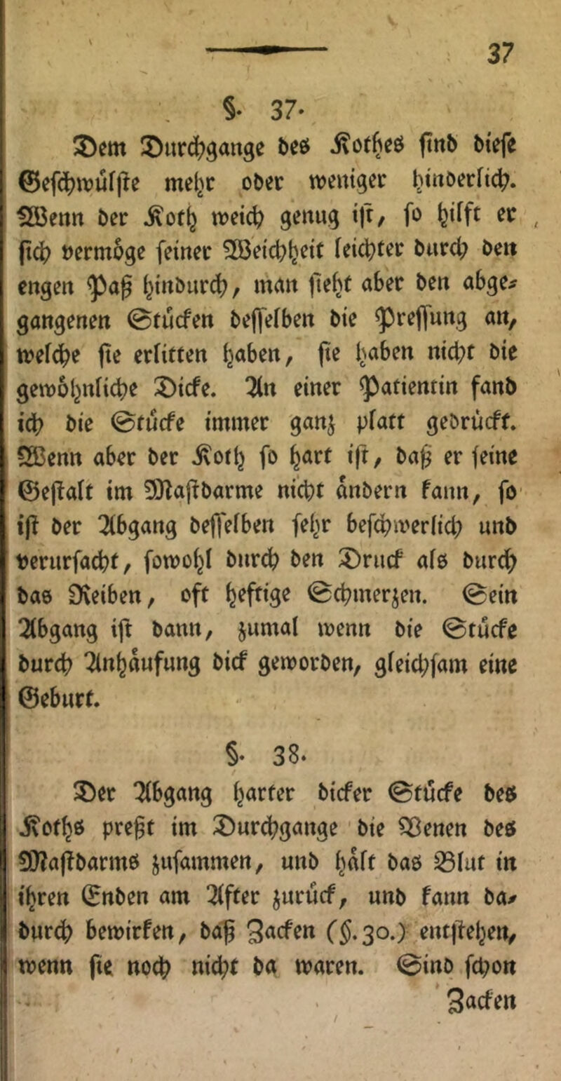 §• 37- ®urc(?gaitge bcö ftnb öiefe ©efdjwufj^e mel^c ober weniger ^tnoerhc^. ?B3etttt ber ^ot^ weic^ genug ijr, fo feifft er |t(^? »ermoge feiner ^öeic^ljeit feister burd; bc« engen l^inburd?, mun tle^t aber ben abge# gangenen ©tucfen bejfefben bie ^reffung an, wefcbe fte erfitten ^aben, |ie l^aben nicht bie gewöhnliche 3)icfe. 3(n einer Patientin fanb ich ^i^ 0tucfe immer ganj piatt gebrucft. Sßenn aber ber ^ofh fo h^tt ift/ ba^ er feine ©ejlaft im 3}^afibarme ni^f anbern fann, fO' ij^ ber Tibgang beffefben fel^r befchweriid? unb verurfachf / fowohl bnrch ben 3)rucf afß biirch bas CKeiben, oft 0chmerjen. 0eitt 2(bgattg ift bann, jumal wenn bie 0tucfe burch Tlnhaufung bicf geworben, g(eid;fam eine ©eburt. §• 38. 3)er Tfbgang harter bicfer 0ft4cfe beb jvofhö pre§f im iDurchgange bie S33enen beb SÖlajTbarmb jufammen, unb h^ft baö S3fat in ihren ©nben am 3ffter jurucf, unb fann ba^ burch bewirfen, ba| (§.30.) entjlehen, iwenn fte noch «icht ba waren. 0inb fcpon