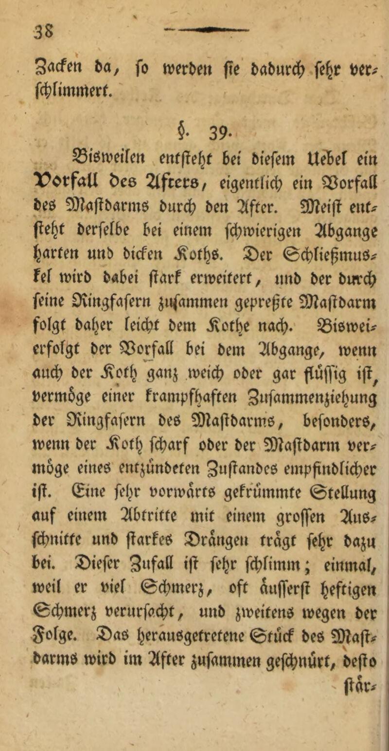 3<»cfen ba, fo werben fte babnrcj) fe|r bet.-. fct^Hinmerf. §• 39- S3töweifen enrfle^f bei btefem Ue16ef ein Vorfall ÖC6 Kiffers / eigenthei; ein SÖorfail beö 9}Z<ijlbarmö burct» ben 2(fter. SQZeifl enf^ fle^t berfefbe bei einem febwierigen 2lbgange i^örfett imb biefen ^otbö* ^et ©ebfiej^rnuö^ Fef wirb babei j^arf etweiwrf/ imb ber bmrdb feine Üvingfnfern jnfammen gepreßte £[l?a(!barm foIg( ba^er feiebt bem ivotbe nach. SSißweu erfofgr ber ^orfaK bei bem Abgänge, wenn <mcb ber ivorb ganj weicb ober gnr flülfig t|?, bermbge einer frampfbaffen Snfnmmen^iebung ber EKingfafern beö 9)kflbarm6/ befonberö, wenn ber i\o(b febarf ober ber 3)?a|Tbarm vev^ möge eineö entjunbefen SnjTanbcö empftnbficber ijT. (Eine fel^r oorwdrre; gefrummfe ©teUung <mf einem Ttbfriffe mit einem grojfen febniffe nnb jTarfeö ^Drangen tragt fe^r baju bei. tiefer Swfflß i|^ fofet ftbfimm; eimnai/ weil er viel ©dbmerj, oft dujTerjl heftigen ©cbmerj »erurfaebt, «nb jweitenö wegen ber Sofge. 5)aö beraußgetretene ©tuef beö barmö wirb im Elfter ^ufammen gef<jbnürt, bejlo ' (lar^